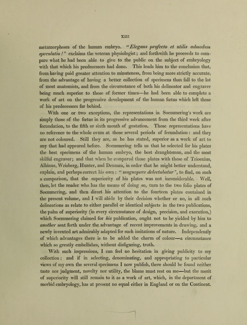 metamorphoses of the human embryo. “Elegans profecto et utilis admodum speculatio ! ” exclaims the veteran physiologist; and forthwith he proceeds to com- pare what he had been able to give to the public on the subject of embryology with that which his predecessors had done. This leads him to the conclusion that, from having paid greater attention to minuteness, from being more strictly accurate, from the advantage of having a better collection of specimens than fall to the lot of most anatomists, and from the circumstance of both his delineator and engraver being much superior to those of former times—he had been able to complete a work of art on the progressive development of the human foetus which left those of his predecessors far behind. With one or two exceptions, the representations in Soemmering’s work are simply those of the foetus in its progressive advancement from the third week after fecundation, to the fifth or sixth month of gestation. Those representations have no reference to the whole ovum at those several periods of fecundation: and they are not coloured. Still they are, as he has stated, superior as a work of art to any that had appeared before. Soemmering tells us that he selected for his plates the best specimens of the human embryo, the best draughtsman, and the most skilful engraver; and that when he compared those plates with those of Trioenius, Albums, Wrisberg, Hunter, and Denman, in order that he might better understand, explain, and perhaps correct his own : “ magnopere delectabatur ”, to find, on such a comparison, that the superiority of his plates was not inconsiderable. Well, then, let the reader who has the means of doing so, turn to the two folio plates of Soemmering, and then direct his attention to the fourteen plates contained in the present volume, and I will abide by their decision whether or no, in all such delineations as relate to either parallel or identical subjects in the two publications, the palm of superiority (in every circumstance of design, precision, and execution,) which Soemmering claimed for his publication, ought not to be yielded by him to another sent forth under the advantage of recent improvements in drawing, and a newly invented art admirably adapted for such imitations of nature. Independently of which advantages there is to be added the charm of colour—a circumstance which so greatly embellishes, without disfiguring, truth. With such impressions, I can feel no hesitation in giving publicity to my collection; and if in selecting, denominating, and appropriating to particular views of my own the several specimens I now publish, there should be found neither taste nor judgment, novelty nor utility, the blame must rest on me—but the merit of superiority will still remain to it as a work of art, which, in the department of morbid embryology, has at present no equal either in England or on the Continent.