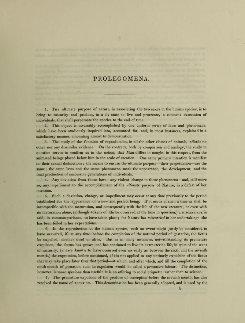 PROLEGOMENA. 1. The ultimate purpose of nature, in associating the two sexes in the human species, is to bring to maturity and produce, in a fit state to live and procreate, a constant succession of individuals, that shall perpetuate the species to the end of time. 2. This object is invariably accomplished by one uniform series of laws and phenomena, which have been studiously inquired into, accounted for, and, in most instances, explained in a satisfactory manner, amounting almost to demonstration. 3. The study of the function of reproduction, in all the other classes of animals, affords no other nor any dissimilar evidence. On the contrary, both by comparison and analogy, the study in question serves to confirm us in the notion, that Man differs in nought, in this respect, from the animated beings placed below him in the scale of creation. One same primary intention is manifest in their sexual distinctions; the means to ensure the ultimate purpose—their perpetuation—are the same; the same laws and the same phenomena mark the appearance, the development, and the final production of successive generations of individuals. 4. Any deviation from those laws—any violent change in those phenomena—and, still more so, any impediment to the accomplishment of the ultimate purpose of Nature, is a defeat of her intention. 5. Such a deviation, change, or impediment may occur at any time previously to the period established for the appearance of a new and perfect being. If it occur at such a time as shall be incompatible with the maturation, and consequently with the life of the new creature, or even with its maturation alone, (although tokens of life be observed at the time in question,) a miscarriage is said, in common parlance, to have taken place; for Nature has miscarried in her undertaking: she has been foiled in her expectations. 6. In the reproduction of the human species, such an event might justly be considered to have occurred, if, at any time before the completion of the natural period of gestation, the foetus be expelled, whether dead or alive. But as in many instances, notwithstanding its premature expulsion, the foetus has grown and has continued to live its extrauterine life, in spite of the want of maturity, (a case known to have occurred even so early as between the sixth and the seventh month,) the expression, before mentioned, (5) is not applied to any untimely expulsion of the foetus that may take place later than that period—at which, and after which, and till the completion of the ninth month of gestation, such an expulsion would be called a premature labour. The distinction, however, is more specious than useful: it is an offering to social etiquette, rather than to science. 7. The premature expulsion of the produce of conception before the seventh month, has also received the name of abortion. This denomination has been generally adopted, and is used by the b