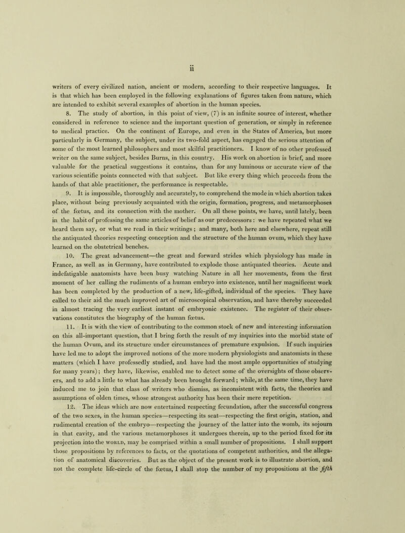 writers of every civilized nation, ancient or modern, according to their respective languages. It is that which has been employed in the following explanations of figures taken from nature, which are intended to exhibit several examples of abortion in the human species. 8. The study of abortion, in this point of view, (7) is an infinite source of interest, whether considered in reference to science and the important question of generation, or simply in reference to medical practice. On the continent of Europe, and even in the States of America, but more particularly in Germany, the subject, under its two-fold aspect, has engaged the serious attention of some of the most learned philosophers and most skilful practitioners. I know of no other professed writer on the same subject, besides Burns, in this country. His work on abortion is brief, and more valuable for the practical suggestions it contains, than for any luminous or accurate view of the various scientific points connected with that subject. But like every thing which proceeds from the hands of that able practitioner, the performance is respectable. 9. It is impossible, thoroughly and accurately, to comprehend the mode in which abortion takes place, without being previously acquainted with the origin, formation, progress, and metamorphoses of the foetus, and its connection with the mother. On all these points, we have, until lately, been in the habit of professing the same articles of belief as our predecessors : we have repeated what we heard them say, or what we read in their writings ; and many, both here and elsewhere, repeat still the antiquated theories respecting conception and the structure of the human ovum, which they have learned on the obstetrical benches. 10. The great advancement—the great and forward strides which physiology has made in France, as well as in Germany, have contributed to explode those antiquated theories. Acute and indefatigable anatomists have been busy watching Nature in all her movements, from the first moment of her calling the rudiments of a human embryo into existence, until her magnificent work has been completed by the production of a new, life-gifted, individual of the species. They have called to their aid the much improved art of microscopical observation, and have thereby succeeded in almost tracing the very earliest instant of embryonic existence. The register of their obser- vations constitutes the biography of the human foetus. 11. It is with the view of contributing to the common stock of new and interesting information on this all-important question, that I bring forth the result of my inquiries into the morbid state of the human Ovum, and its structure under circumstances of premature expulsion. If such inquiries have led me to adopt the improved notions of the more modern physiologists and anatomists in these matters (which I have professedly studied, and have had the most ample opportunities of studying for many years); they have, likewise, enabled me to detect some of the oversights of those observ- ers, and to add a little to what has already been brought forward; while, at the same time, they have induced me to join that class of writers who dismiss, as inconsistent with facts, the theories and assumptions of olden times, whose strongest authority has been their mere repetition. 12. The ideas which are now entertained respecting fecundation, after the successful congress of the two sexes, in the human species—respecting its seat—respecting the first origin, station, and rudimental creation of the embryo—respecting the journey of the latter into the womb, its sojourn in that cavity, and the various metamorphoses it undergoes therein, up to the period fixed for its projection into the world, may be comprised within a small number of propositions. I shall support those propositions by references to facts, or the quotations of competent authorities, and the allega- tion of anatomical discoveries. But as the object of the present work is to illustrate abortion, and not the complete life-circle of the foetus, I shall stop the number of my propositions at the fifth