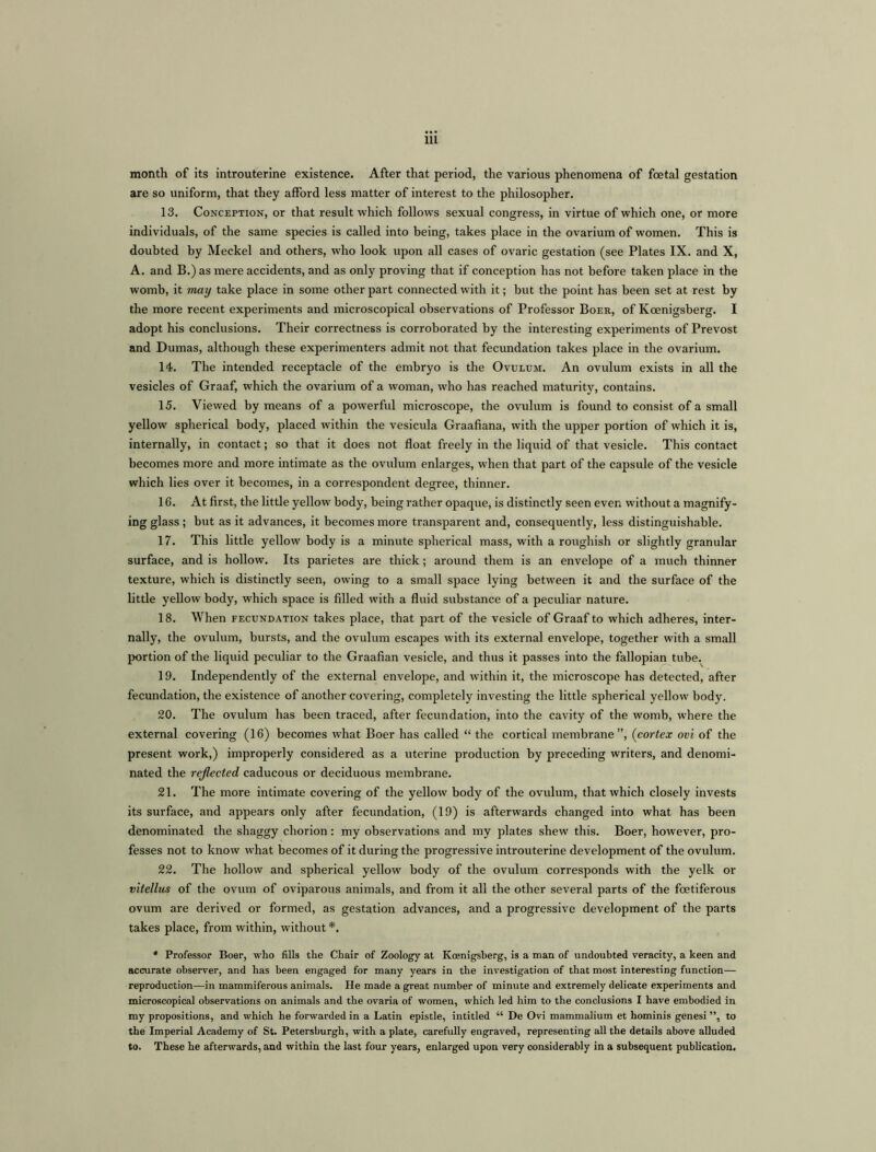 month of its introuterine existence. After that period, the various phenomena of foetal gestation are so uniform, that they afford less matter of interest to the philosopher. 13. Conception, or that result which follows sexual congress, in virtue of which one, or more individuals, of the same species is called into being, takes place in the ovarium of women. This is doubted by Meckel and others, who look upon all cases of ovaric gestation (see Plates IX. and X, A. and B.) as mere accidents, and as only proving that if conception has not before taken place in the womb, it may take place in some other part connected with it; but the point has been set at rest by the more recent experiments and microscopical observations of Professor Boer, of Koenigsberg. I adopt his conclusions. Their correctness is corroborated by the interesting experiments of Prevost and Dumas, although these experimenters admit not that fecundation takes place in the ovarium. 14. The intended receptacle of the embryo is the Ovulum. An ovulum exists in all the vesicles of Graaf, which the ovarium of a woman, who has reached maturity, contains. 15. Viewed by means of a powerful microscope, the ovulum is found to consist of a small yellow spherical body, placed within the vesicula Graafiana, with the upper portion of which it is, internally, in contact; so that it does not float freely in the liquid of that vesicle. This contact becomes more and more intimate as the ovulum enlarges, when that part of the capsule of the vesicle which lies over it becomes, in a correspondent degree, thinner. 16. At first, the little yellow body, being rather opaque, is distinctly seen even without a magnify- ing glass; but as it advances, it becomes more transparent and, consequently, less distinguishable. 17. This little yellow body is a minute spherical mass, with a roughish or slightly granular surface, and is hollow. Its parietes are thick; around them is an envelope of a much thinner texture, which is distinctly seen, owing to a small space lying between it and the surface of the little yellow body, which space is filled with a fluid substance of a peculiar nature. 18. When fecundation takes place, that part of the vesicle of Graaf to which adheres, inter- nally, the ovulum, bursts, and the ovulum escapes with its external envelope, together with a small portion of the liquid peculiar to the Graafian vesicle, and thus it passes into the fallopian tube. 19. Independently of the external envelope, and within it, the microscope has detected, after fecundation, the existence of another covering, completely investing the little spherical yellow body. 20. The ovulum has been traced, after fecundation, into the cavity of the womb, where the external covering (16) becomes what Boer has called “ the cortical membrane”, (cortex ovi of the present work,) improperly considered as a uterine production by preceding writers, and denomi- nated the reflected caducous or deciduous membrane. 21. The more intimate covering of the yellow body of the ovulum, that which closely invests its surface, and appears only after fecundation, (19) is afterwards changed into what has been denominated the shaggy chorion: my observations and my plates shew this. Boer, however, pro- fesses not to know what becomes of it during the progressive introuterine development of the ovulum. 22. The hollow and spherical yellow body of the ovulum corresponds with the yelk or vitellus of the ovum of oviparous animals, and from it all the other several parts of the foetiferous ovum are derived or formed, as gestation advances, and a progressive development of the parts takes place, from within, without *. * Professor Boer, who fills the Chair of Zoology at Koenigsberg, is a man of undoubted veracity, a keen and accurate observer, and has been engaged for many years in the investigation of that most interesting function— reproduction—in mammiferous animals. He made a great number of minute and extremely delicate experiments and microscopical observations on animals and the ovaria of women, which led him to the conclusions I have embodied in my propositions, and which he forwarded in a Latin epistle, intitled “ De Ovi mammalium et hominis genesi ”, to the Imperial Academy of St. Petersburgh, with a plate, carefully engraved, representing all the details above alluded to. These he afterwards, and within the last four years, enlarged upon very considerably in a subsequent publication.