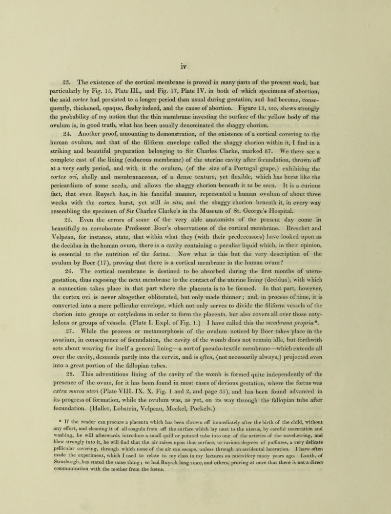 23. The existence of the cortical membrane is proved in many parts of the present work, but particularly by Fig. 15, Plate III., and Fig. 17, Plate IV. in both of which specimens of abortion, the said cortex had persisted to a longer period than usual during gestation, and had become, conse- quently, thickened, opaque, fleshy indeed, and the cause of abortion. Figure 15, too, shews strongly the probability of my notion that the thin membrane investing the surface of the yellow body of the ovulum is, in good truth, what has been usually denominated the shaggy chorion. 24. Another proof, amounting to demonstration, of the existence of a cortical covering to the human ovulum, and that of the filiform envelope called the shaggy chorion within it, I find in a striking and beautiful preparation belonging to Sir Charles Clarke, marked 87. We there see a complete cast of the lining (caducous membrane) of the uterine cavity after fecundation, thrown off at a very early period, and with it the ovulum, (of the size of a Portugal grape,) exhibiting the cortex ovi, shelly and membranaceous, of a dense texture, yet flexible, which has burst like the pericardium of some seeds, and allows the shaggy chorion beneath it to be seen. It is a curious fact, that even Ruysch has, in his fanciful manner, represented a human ovulum of about three weeks with the cortex burst, yet still in situ, and the shaggy chorion beneath it, in every way resembling the specimen of Sir Charles Clarke’s in the Museum of St. George’s Hospital. 25. Even the errors of some of the very able anatomists of the present day come in beautifully to corroborate Professor Boer’s observations of the cortical membrane. Breschet and Velpeau, for instance, state, that within what they (with their predecessors) have looked upon as the decidua in the human ovum, there is a cavity containing a peculiar liquid which, in their opinion, is essential to the nutrition of the foetus. Now what is this but the very description of the ovulum by Boer (17), proving that there is a cortical membrane in the human ovum? 26. The cortical membrane is destined to be absorbed during the first months of utero- gestation, thus exposing the next membrane to the contact of the uterine lining (decidua), with which a connection takes place in that part where the placenta is to be formed. In that part, however, the cortex ovi is never altogether obliterated, but only made thinner ; and, in process of time, it is converted into a mere pellicular envelope, which not only serves to divide the filiform vessels of the chorion into groups or cotyledons in order to form the placenta, but also covers all over those coty- ledons or groups of vessels. (Plate I. Expl. of Fig. 1.) I have called this the memhrana propria*. 27. While the process or metamorphosis of the ovulum noticed by Boer takes place in the ovarium, in consequence of fecundation, the cavity of the womb does not remain idle, but forthwith sets about weaving for itself a general lining—a sort of pseudo-textile membrane—which extends all over the cavity, descends partly into the cervix, and is often, (not necessarily always,) projected even into a great portion of the fallopian tubes. 28. This adventitious lining of the cavity of the womb is formed quite independently of the presence of the ovum, for it has been found in most cases of devious gestation, where the foetus was extra muros uteri (Plate VIII. IX. X. Fig. 1 and 2, and page 35), and has been found advanced in its progress of formation, while the ovulum was, as yet, on its way through the fallopian tube after fecundation. (Haller, Lobstein, Velpeau, Meckel, Pockels.) * If the reader can procure a placenta which has been thrown off immediately after the birth of the child, without any effort, and cleaning it of all coagula from off the surface which lay next to the uterus, by careful maceration and washing, he will afterwards introduce a small quill or pointed tube into one of the arteries of the navel-string, and blow strongly into it, he will find that the air raises upon that surface, to various degrees of puffiness, a very delicate pellicular covering, through which none of the air can escape, unless through an accidental laceration. I have often made the experiment, which I used to relate to my class in my lectures on midwifery many years ago. Lauth, of Strasburgh,has stated the same thing; so had Ruysch long since, and others, proving at once that there is not a direct communication with the mother from the foetus.