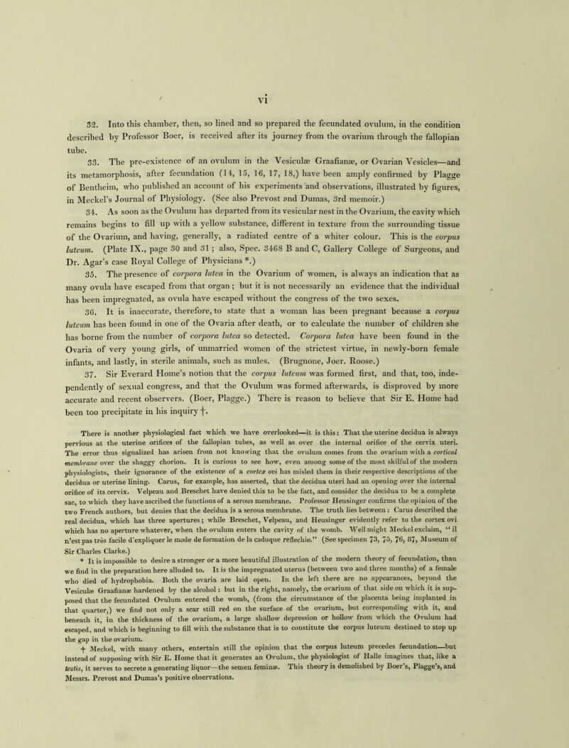 32. Into this chamber, then, so lined and so prepared the fecundated ovulum, in the condition described by Professor Boer, is received after its journey from the ovarium through the fallopian tube. 33. The pre-existence of an ovulum in the Vesiculas Graafianae, or Ovarian Vesicles—and its metamorphosis, after fecundation (14, 15, 16, 17, 18,) have been amply confirmed by Plagge of Bentheim, who published an account of his experiments and observations, illustrated by figures, in Meckel’s Journal of Physiology. (See also Prevost and Dumas, 3rd memoir.) 34. As soon as the Ovulum has departed from its vesicular nest in the Ovarium, the cavity which remains begins to fill up with a yellow substance, different in texture from the surrounding tissue of the Ovarium, and having, generally, a radiated centre of a whiter colour. This is the corpus luteum. (Plate IX., page 30 and 31 ; also, Spec. 3468 B and C, Gallery College of Surgeons, and Dr. Agar’s case Royal College of Physicians *.) 35. The presence of corpora lutea in the Ovarium of women, is always an indication that as many ovula have escaped from that organ; but it is not necessarily an evidence that the individual has been impregnated, as ovula have escaped without the congress of the two sexes. 36. It is inaccurate, therefore, to state that a woman has been pregnant because a corpus luteum has been found in one of the Ovaria after death, or to calculate the number of children she has borne from the number of corpora lutea so detected. Corpora lutea have been found in the Ovaria of very young girls, of unmarried women of the strictest virtue, in newly-born female infants, and lastly, in sterile animals, such as mules. (Brugnone, Joer. Roose.) 37. Sir Everard Home’s notion that the corpus luteum was formed first, and that, too, inde- pendently of sexual congress, and that the Ovulum was formed afterwards, is disproved by more accurate and recent observers. (Boer, Plagge.) There is reason to believe that Sir E. Home had been too precipitate in his inquiry f. There is another physiological fact which we have overlooked—it is this: That the uterine decidua is always pervious at the uterine orifices of the fallopian tubes, as well as over the internal orifice of the cervix uteri. The error thus signalized has arisen from not knowing that the ovulum comes from the ovarium with a cortical membrane over the shaggy chorion. It is curious to see how, even among some of the most skilful of the modern physiologists, their ignorance of the existence of a cortex ovi has misled them in their respective descriptions of the decidua or uterine lining. Carus, for example, has asserted, that the decidua uteri had an opening over the internal orifice of its cervix. Velpeau and Breschet have denied this to he the fact, and consider the decidua to be a complete sac, to which they have ascribed the functions of a serous membrane. Professor Heusinger confirms the opinion of the two French authors, hut denies that the decidua is a serous membrane. The truth lies between : Carus described the real decidua, which has three apertures; while Breschet, Velpeau, and Heusinger evidently refer to the cortex ovi which has no aperture whatever, when the ovulum enters the cavity of the womb. Well might Meckel exclaim, “ il n’est pas tres facile d’expliquer le mode de formation de la caduque reflechie.” (See specimen 73, 7>’b 76, 87, Museum of Sir Charles Clarke.) * It is impossible to desire a stronger or a more beautiful illustration of the modern theory of fecundation, than we find in the preparation here alluded to. It is the impregnated uterus (between two and three months) of a female who died of hydrophobia. Both the ovaria are laid open. In the left there are no appearances, beyond the Vesiculae Graafianae hardened by the alcohol : but in the right, namely, the ovarium of that side on which it is sup- posed that the fecundated Ovulum entered the womb, (from the circumstance of the placenta being implanted in that quarter,) we find not only a scar still red on the surface of the ovarium, but corresponding with it, and beneath it, in the thickness of the ovarium, a large shallow depression or hollow from which the Ovulum had escaped, and which is beginning to fill with the substance that is to constitute the corpus luteum destined to stop up the gap in the ovarium. + Meckel, with many others, entertain still the opinion that the corpus luteum precedes fecundation—but instead of supposing with Sir E. Home that it generates an Ovulum, the physiologist of Halle imagines that, like a testis, it serves to secrete a generating liquor—the semen feminae. This theory is demolished by Boer s, Plagge s, and Messrs. Prevost and Dumas’s positive observations.