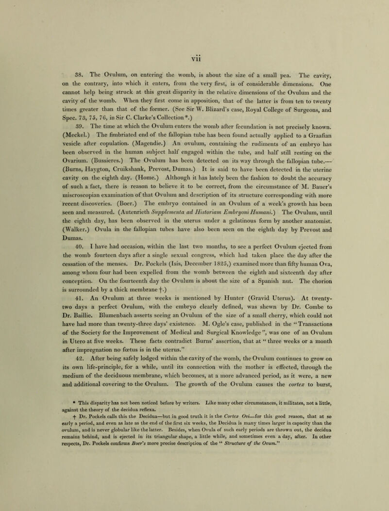 38. The Ovulum, on entering the womb, is about the size of a small pea. The cavity, on the contrary, into which it enters, from the very first, is of considerable dimensions. One cannot help being struck at this great disparity in the relative dimensions of the Ovulum and the cavity of the womb. When they first come in apposition, that of the latter is from ten to twenty times greater than that of the former. (See Sir W. Blizard’s case, Royal College of Surgeons, and Spec. 73, 75, 76, in Sir C. Clarke’s Collection *.) 39. The time at which the Ovulum enters the womb after fecundation is not precisely known. (Meckel.) The fimbriated end of the fallopian tube has been found actually applied to a Graafian vesicle after copulation. (Magendie.) An ovulum, containing the rudiments of an embryo has been observed in the human subject half engaged within the tube, and half still resting on the Ovarium. (Bussieres.) The Ovulum has been detected on its way through the fallopian tube.— (Burns, Haygton, Cruikshank, Prevost, Dumas.) It is said to have been detected in the uterine cavity on the eighth day. (Home.) Although it has lately been the fashion to doubt the accuracy of such a fact, there is reason to believe it to be correct, from the circumstance of M. Bauer’s miscroscopian examination of that Ovulum and description of its structure corresponding with more recent discoveries. (Boer.) The embryo contained in an Ovulum of a week’s growth has been seen and measured. (Autenrieth Supplement a ad Historiam Embryoni Humani.) The Ovulum, until the eighth day, has been observed in the uterus under a gelatinous form by another anatomist. (Walker.) Ovula in the fallopian tubes have also been seen on the eighth day by Prevost and Dumas. 40. I have had occasion, within the last two months, to see a perfect Ovulum ejected from the womb fourteen days after a single sexual congress, which had taken place the day after the cessation of the menses. Dr. Pockels (Isis, December 1825,) examined more than fifty human Ova, among whom four had been expelled from the womb between the eighth and sixteenth day after conception. On the fourteenth day the Ovulum is about the size of a Spanish nut. The chorion is surrounded by a thick membrane j-.) 41. An Ovulum at three weeks is mentioned by Hunter (Gravid Uterus). At twenty- two days a perfect Ovulum, with the embryo clearly defined, was shewn by Dr. Combe to Dr. Baillie. Blumenbach asserts seeing an Ovulum of the size of a small cherry, which could not have had more than twenty-three days’ existence. M. Ogle’s case, published in the “Transactions of the Society for the Improvement of Medical and Surgical Knowledge ”, was one of an Ovulum in Utero at five weeks. These facts contradict Burns’ assertion, that at “ three weeks or a month after impregnation no foetus is in the uterus.” 42. After being safely lodged within the cavity of the womb, the Ovulum continues to grow on its own life-principle, for a while, until its connection with the mother is effected, through the medium of the deciduous membrane, which becomes, at a more advanced period, as it were, a new and additional covering to the Ovulum. The growth of the Ovulum causes the cortex to burst, • This disparity has not been noticed before by writers. Like many other circumstances, it militates, not a little, against the theory of the decidua reflexa. Dr. Pockels calls this the Decidua—but in good truth it is the Cortex Ovi—for this good reason, that at so early a period, and even as late as the end of the first six weeks, the Decidua is many times larger in capacity than the ovulum, and is never globular like the latter. Besides, when Ovula of such early periods are thrown out, the decidua remains behind, and is ejected in its triangular shape, a little while, and sometimes even a day, after. In other respects, Dr. Pockels confirms Boer's more precise description of the “ Structure of the Ovum.