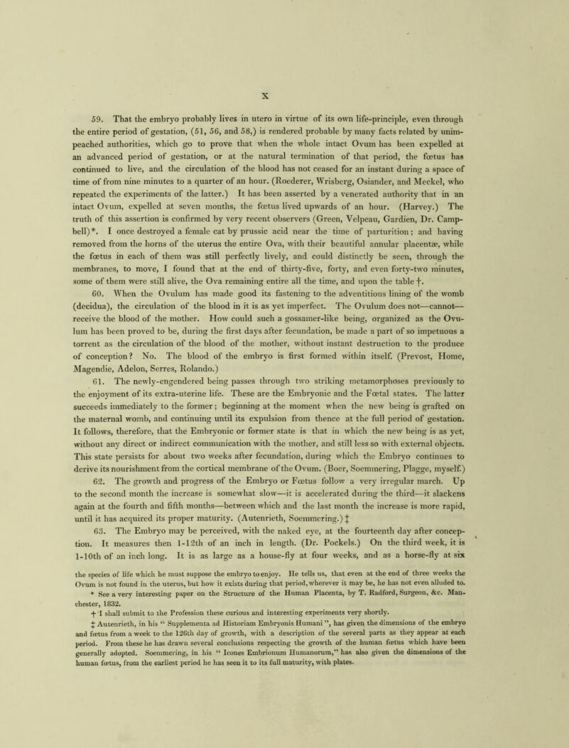 59. That the embryo probably lives in utero in virtue of its own life-principle, even through the entire period of gestation, (51, 56, and 58,) is rendered probable by many facts related by unim- peached authorities, which go to prove that when the whole intact Ovum has been expelled at an advanced period of gestation, or at the natural termination of that period, the foetus has continued to live, and the circulation of the blood has not ceased for an instant during a space of time of from nine minutes to a quarter of an hour. (Roederer, Wrisberg, Osiander, and Meckel, who repeated the experiments of the latter.) It has been asserted by a venerated authority that in an intact Ovum, expelled at seven months, the foetus lived upwards of an hour. (Harvey.) The truth of this assertion is confirmed by very recent observers (Green, Velpeau, Gardien, Dr. Camp- bell)*. I once destroyed a female cat by prussic acid near the time of parturition; and having removed from the horns of the uterus the entire Ova, with their beautiful annular placentae, while the foetus in each of them was still perfectly lively, and could distinctly be seen, through the membranes, to move, I found that at the end of thirty-five, forty, and even forty-two minutes, some of them were still alive, the Ova remaining entire all the time, and upon the table f. 60. When the Ovulum has made good its fastening to the adventitious lining of the womb (decidua), the circulation of the blood in it is as yet imperfect. The Ovulum does not—cannot— receive the blood of the mother. How could such a gossamer-like being, organized as the Ovu- lum has been proved to be, during the first days after fecundation, be made a part of so impetuous a torrent as the circulation of the blood of the mother, without instant destruction to the produce of conception? No. The blood of the embryo is first formed within itself. (Prevost, Home, Magendie, Adelon, Serres, Rolando.) 61. The newly-engendered being passes through two striking metamorphoses previously to the enjoyment of its extra-uterine life. These are the Embryonic and the Foetal states. The latter succeeds immediately to the former; beginning at the moment when the new being is grafted on the maternal womb, and continuing until its expulsion from thence at the full period of gestation. It follows, therefore, that the Embryonic or former state is that in which the new being is as yet, without any direct or indirect communication with the mother, and still less so with external objects. This state persists for about two weeks after fecundation, during which the Embryo continues to derive its nourishment from the cortical membrane of the Ovum. (Boer, Soemmering, Plagge, myself.) 62. The growth and progress of the Embryo or Foetus follow a very irregidar march. Up to the second month the increase is somewhat slow—it is accelerated during the third—it slackens again at the fourth and fifth months—between which and the last month the increase is more rapid, until it has acquired its proper maturity. (Autenrieth, Soemmering.) J 63. The Embryo may be perceived, with the naked eye, at the fourteenth day after concep- tion. It measures then l-12th of an inch in length. (Dr. Pockels.) On the third week, it is 1 -1 Oth of an inch long. It is as large as a house-fly at four weeks, and as a horse-fly at six the species of life which he must suppose the embryo to enjoy. He tells us, that even at the end of three weeks the Ovum is not found in the uterus, but how it exists during that period, wherever it may be, he has not even alluded to. * See a very interesting paper on the Structure of the Human Placenta, by T. Radford, Surgeon, &c. Man- chester, 1832. -j- I shall submit to the Profession these curious and interesting experiments very shortly. + Autenrieth, in his “ Supplementa ad Historiam Embryonis Humani ”, has given the dimensions of the embryo and foetus from a week to the 12Gth day of growth, with a description of the several parts as they appear at each period. From these he lias drawn several conclusions respecting the growth of the human foetus which have been generally adopted. Soemmering, in his “ leones Embrionum Humanorum,” has also given the dimensions of the human foetus, from the earliest period he has seen it to its full maturity, with plates.