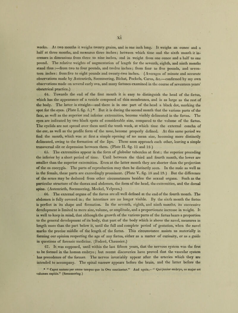 weeks. At two months it weighs twenty grains, and is one inch long. It weighs an ounce and a half at three months, and measures three inches; between which time and the sixth month it in- creases in dimensions from three to nine inches, and in weight from one ounce and a half to one pound. The relative weights of augmentation of length for the seventh, eighth, and ninth months stand thus :—from two to four pounds, and twelve inches; from four to five pounds, and seven- teen inches: from five to eight pounds and twenty-two inches. (Averages of minute and accurate observations made by Autenrieth, Soemmering, Bichat, Pockels, Carus, &c.—confirmed by my own observations made on several early ova, and many foetuses examined in the course of seventeen years’ obstetrical practice.) 64. Towards the end of the first month it is easy to distinguish the head of the foetus, which has the appearance of a vesicle composed of thin membranes, and is as large as the rest of the body. The latter is straight—and there is in one part of the head a black dot, marking the spot for the eyes. (Plate I. fig. 5.) * But it is during the second month that the various parts of the face, as well as the superior and inferior extremities, become visibly delineated in the foetus. The eyes are indicated by two black spots of considerable size, compared to the volume of the foetus. The eyelids are not spread over them until the tenth week, at which time the external concha of die ear, as well as the profile form of the nose, become properly defined. At this same period we find the mouth, which was at first a simple opening of no mean size, becoming more distinctly delineated, owing to the formation of the lips. These soon approach each other, leaving a simple transversal slit or depression between them. (Plate II. fig. 11 and 12.) 65. The extremities appear in the form of globular tubercles at first; the superior preceding the inferior by a short period of time. Until between the third and fourth month, the lower are smaller than the superior extremities. Even at the latter month they are shorter than the projection of the os coccygis. The parts of reproduction may then be distinctly seen. In the male as well as in the female, these parts are exceedingly prominent. (Plate V. fig. 18 and 19.) But the difference of the sexes may be deduced from other circumstances besides the sexual organs. Such as the particular structure of the thorax and abdomen, the form of the head, the extremities, and the dorsal spine. (Autenrieth, Soemmering, Meckel, Velpeau.) 66. The external organs of the foetus are all well defined at the end of the fourth month. The abdomen is fully covered in; the intestines are no longer visible. By the sixth month the foetus is perfect in its shape and formation. In the seventh, eighth, and ninth months, its successive development is limited to mere size, volume, or amplitude, and a proportionate increase in weight. It is well to keep in mind, that although the growth of the various parts of the foetus bears a proportion to the general development of its body, that part of the body which is above the navel, measures in length more than the part below it, until the full and complete period of gestation, when the navel marks the precise middle of the length of the foetus. This circumstance assists us materially in forming our opinion respecting the age of any foetus, either as a matter of curiosity, or as a guide in questions of forensic medicine. (Fodere, Chaussier.) 67. It was supposed, until within the last fifteen years, that the nervous system was the first to be formed in the human embryo; but recent discoveries have proved that the vascular system has precedence of the former. The nerves invariably appear after the arteries which they are intended to accompany. The spinal marrow appears before the brain, and the latter before the * “ Caput nutans per omne tempus quo in Ovo continetur.” And again,—“ Quo junior embryo, eo major est volumen capitis.” (Soemmering.)