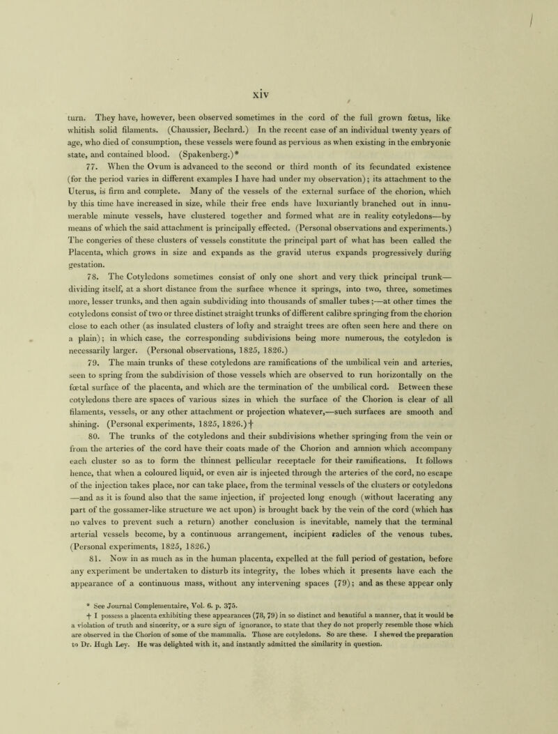 turn. They have, however, been observed sometimes in the cord of the full grown foetus, like whitish solid filaments. (Chaussier, Beclard.) In the recent case of an individual twenty years of age, who died of consumption, these vessels were found as pervious as when existing in the embryonic state, and contained blood. (Spakenberg.)* 77. When the Ovum is advanced to the second or third month of its fecundated existence (for the period varies in different examples I have had under my observation); its attachment to the Uterus, is firm and complete. Many of the vessels of the external surface of the chorion, which by this time have increased in size, while their free ends have luxuriantly branched out in innu- merable minute vessels, have clustered together and formed what are in reality cotyledons—by means of which the said attachment is principally effected. (Personal observations and experiments.) The congeries of these clusters of vessels constitute the principal part of what has been called the Placenta, which grows in size and expands as the gravid uterus expands progressively during gestation. 78. The Cotyledons sometimes consist of only one short and very thick principal trunk— dividing itself, at a short distance from the surface whence it springs, into two, three, sometimes more, lesser trunks, and then again subdividing into thousands of smaller tubes;—at other times the cotyledons consist of two or three distinct straight trunks of different calibre springing from the chorion close to each other (as insulated clusters of lofty and straight trees are often seen here and there on a plain); in which case, the corresponding subdivisions being more numerous, the cotyledon is necessarily larger. (Personal observations, 1825, 1826.) 79. The main trunks of these cotyledons are ramifications of the umbilical vein and arteries, seen to spring from the subdivision of those vessels which are observed to run horizontally on the foetal surface of the placenta, and which are the termination of the umbilical cord. Between these cotyledons there are spaces of various sizes in which the surface of the Chorion is clear of all filaments, vessels, or any other attachment or projection whatever,—such surfaces are smooth and shining. (Personal experiments, 1825, 1826.) j- 80. The trunks of the cotyledons and their subdivisions whether springing from the vein or from the arteries of the cord have their coats made of the Chorion and amnion which accompany each cluster so as to form the thinnest pellicular receptacle for their ramifications. It follows hence, that when a coloured liquid, or even air is injected through the arteries of the cord, no escape of the injection takes place, nor can take place, from the terminal vessels of the clusters or cotyledons —and as it is found also that the same injection, if projected long enough (without lacerating any part of the gossamer-like structure we act upon) is brought back by the vein of the cord (which has no valves to prevent such a return) another conclusion is inevitable, namely that the terminal arterial vessels become, by a continuous arrangement, incipient radicles of the venous tubes. (Personal experiments, 1825, 1826.) 81. Now in as much as in the human placenta, expelled at the full period of gestation, before any experiment be undertaken to disturb its integrity, the lobes which it presents have each the appearance of a continuous mass, without any intervening spaces (79); and as these appear only * See Journal Complementaire, Vol. 6. p. 375. ■j- I possess a placenta exhibiting these appearances (78, 79) in so distinct and beautiful a manner, that it would be a violation of truth and sincerity, or a sure sign of ignorance, to state that they do not properly resemble those which are observed in the Chorion of some of the mammalia. Those are cotyledons. So are these. I shewed the preparation to Dr. Hugh Ley. He was delighted with it, and instantly admitted the similarity in question.