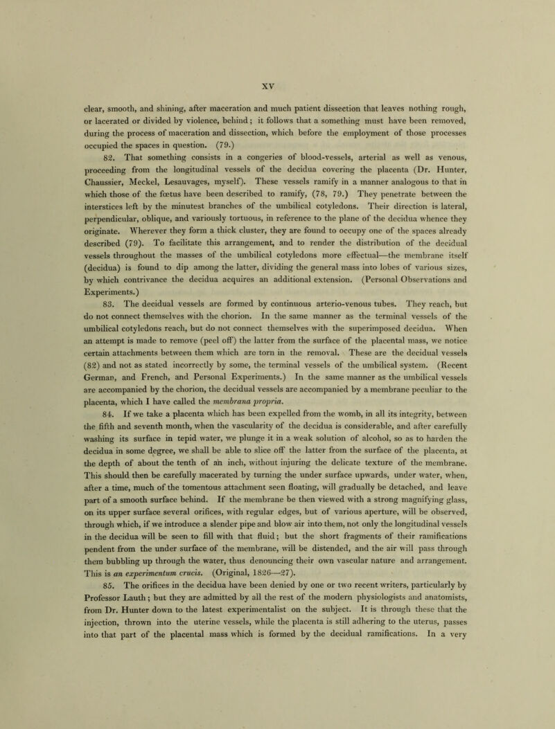 clear, smooth, and shining, after maceration and much patient dissection that leaves nothing rough, or lacerated or divided by violence, behind; it follows that a something must have been removed, during the process of maceration and dissection, which before the employment of those processes occupied the spaces in question. (79.) 82. That something consists in a congeries of blood-vessels, arterial as well as venous, proceeding from the longitudinal vessels of the decidua covering the placenta (Dr. Hunter, Chaussier, Meckel, Lesauvages, myself). These vessels ramify in a manner analogous to that in which those of the foetus have been described to ramify, (78, 79.) They penetrate between the interstices left by the minutest branches of the umbilical cotyledons. Their direction is lateral, perpendicular, oblique, and variously tortuous, in reference to the plane of the decidua whence they originate. Wherever they form a thick cluster, they are found to occupy one of the spaces already described (79). To facilitate this arrangement, and to render the distribution of the decidual vessels throughout the masses of the umbilical cotyledons more effectual—the membrane itself (decidua) is found to dip among the latter, dividing the general mass into lobes of various sizes, by which contrivance the decidua acquires an additional extension. (Personal Observations and Experiments.) 83. The decidual vessels are formed by continuous arterio-venous tubes. They reach, but do not connect themselves with the chorion. In the same manner as the terminal vessels of the umbilical cotyledons reach, but do not connect themselves with the superimposed decidua. When an attempt is made to remove (peel off) the latter from the surface of the placental mass, we notice certain attachments between them which are torn in the removal. These are the decidual vessels (82) and not as stated incorrectly by some, the terminal vessels of the umbilical system. (Recent German, and French, and Personal Experiments.) In the same manner as the umbilical vessels are accompanied by the chorion, the decidual vessels are accompanied by a membrane peculiar to the placenta, which I have called the membrana propria. 84. If we take a placenta which has been expelled from the womb, in all its integrity, between the fifth and seventh month, when the vascularity of the decidua is considerable, and after carefully washing its surface in tepid water, we plunge it in a weak solution of alcohol, so as to harden the decidua in some degree, we shall be able to slice off the latter from the surface of the placenta, at the depth of about the tenth of ah inch, without injuring the delicate texture of the membrane. This should then be carefully macerated by turning the under surface upwards, under water, when, after a time, much of the tomentous attachment seen floating, will gradually be detached, and leave part of a smooth surface behind. If the membrane be then viewed with a strong magnifying glass, on its upper surface several orifices, with regular edges, but of various aperture, will be observed, through which, if we introduce a slender pipe and blow air into them, not only the longitudinal vessels in the decidua will be seen to fill with that fluid; but the short fragments of their ramifications pendent from the under surface of the membrane, will be distended, and the air will pass through them bubbling up through the water, thus denouncing their own vascular nature and arrangement. This is an experimentum crucis. (Original, 1826—27). 85. The orifices in the decidua have been denied by one or two recent writers, particularly by Professor Lauth; but they are admitted by all the rest of the modern physiologists and anatomists, from Dr. Hunter down to the latest experimentalist on the subject. It is through these that the injection, thrown into the uterine vessels, while the placenta is still adhering to the uterus, passes into that part of the placental mass which is formed by the decidual ramifications. In a very