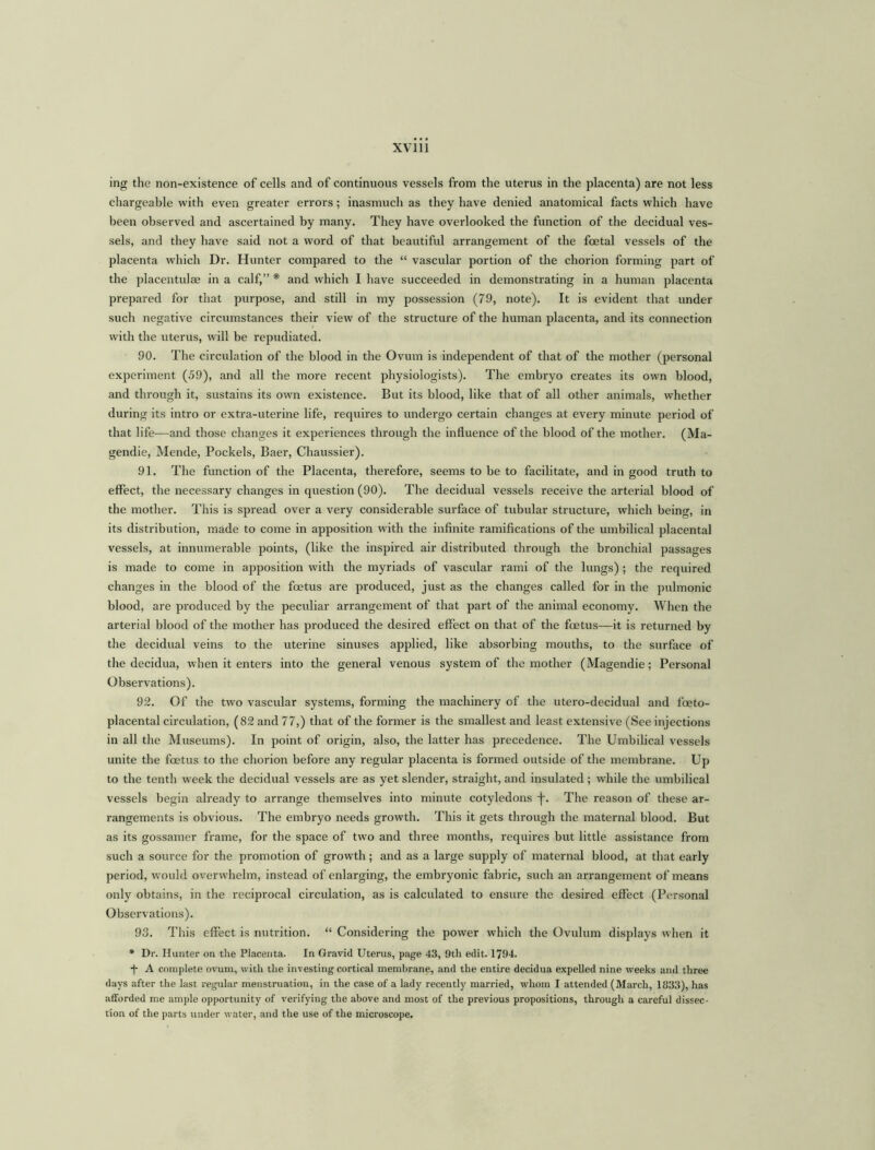 ing the non-existence of cells and of continuous vessels from the uterus in the placenta) are not less chargeable with even greater errors; inasmuch as they have denied anatomical facts which have been observed and ascertained by many. They have overlooked the function of the decidual ves- sels, and they have said not a word of that beautiful arrangement of the foetal vessels of the placenta which Dr. Hunter compared to the “ vascular portion of the chorion forming part of the placentulae in a calf,” * and which I have succeeded in demonstrating in a human placenta prepared for that purpose, and still in my possession (79, note). It is evident that under such negative circumstances their view of the structure of the human placenta, and its connection with the uterus, will be repudiated. 90. The circulation of the blood in the Ovum is independent of that of the mother (personal experiment (59), and all the more recent physiologists). The embryo creates its own blood, and through it, sustains its own existence. But its blood, like that of all other animals, whether during its intro or extra-uterine life, requires to undergo certain changes at every minute period of that life—and those changes it experiences through the influence of the blood of the mother. (Ma- gendie, Mende, Pockels, Baer, Chaussier). 91. The function of the Placenta, therefore, seems to be to facilitate, and in good truth to effect, the necessary changes in question (90). The decidual vessels receive the arterial blood of the mother. This is spread over a very considerable surface of tubular structure, which being, in its distribution, made to come in apposition with the infinite ramifications of the umbilical placental vessels, at innumerable points, (like the inspired air distributed through the bronchial passages is made to come in apposition with the myriads of vascular rami of the lungs); the required changes in the blood of the foetus are produced, just as the changes called for in the pulmonic blood, are produced by the peculiar arrangement of that part of the animal economy. When the arterial blood of the mother has produced the desired effect on that of the foetus—it is returned by the decidual veins to the uterine sinuses applied, like absorbing mouths, to the surface of the decidua, when it enters into the general venous system of the mother (Magendie; Personal Observations). 92. Of the two vascular systems, forming the machinery of the utero-decidual and foeto- placental circulation, (82 and 77,) that of the former is the smallest and least extensive (See injections in all the Museums). In point of origin, also, the latter has precedence. The Umbilical vessels unite the foetus to the chorion before any regular placenta is formed outside of the membrane. Up to the tenth week the decidual vessels are as yet slender, straight, and insulated ; while the umbilical vessels begin already to arrange themselves into minute cotyledons i-. The reason of these ar- rangements is obvious. The embryo needs growth. This it gets through the maternal blood. But as its gossamer frame, for the space of two and three months, requires but little assistance from such a source for the promotion of growth; and as a large supply of maternal blood, at that early period, would overwhelm, instead of enlarging, the embryonic fabric, such an arrangement of means only obtains, in the reciprocal circulation, as is calculated to ensure the desired effect (Personal Observations). 93. This effect is nutrition. “ Considering the power which the Ovulum displays when it * Dr. Hunter on the Placenta. In Gravid Uterus, page 43, 9th edit. 1794. •j- A complete ovum, with the investing cortical membrane, and the entire decidua expelled nine weeks and three days after the last regular menstruation, in the case of a lady recently married, whom I attended (March, 1833), has afforded me ample opportunity of verifying the above and most of the previous propositions, through a careful dissec- tion of the parts under water, and the use of the microscope.