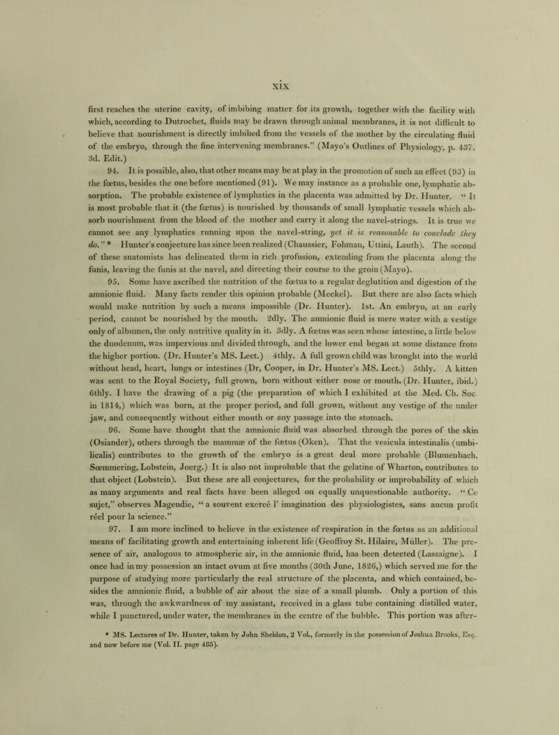 first reaches the uterine cavity, of imbibing matter for its growth, together with the facility with which, according to Dutrochet, fluids may be drawn through animal membranes, it is not difficult to believe that nourishment is directly imbibed from the vessels of the mother by the circulating fluid of the embryo, through the fine intervening membranes.” (Mayo’s Outlines of Physiology, p. 437. 3d. Edit.) 94. It is possible, also, that other means may be at play in the promotion of such an effect (93) in the foetus, besides the one before mentioned (91). We may instance as a probable one, lymphatic ab- sorption. The probable existence of lymphatics in the placenta was admitted by Dr. Hunter. “ It is most probable that it (the foetus) is nourished by thousands of small lymphatic vessels which ab- sorb nourishment from the blood of the mother and carry it along the navel-strings. It is true we cannot see any lymphatics running upon the navel-string, yet it is reasonable to conclude they do.”* Hunter’s conjecture has since been realized (Chaussier, Fohman, Uttini, Lauth). The second of these anatomists has delineated them in rich profusion, extending from the placenta along the funis, leaving the funis at the navel, and directing their course to the groin (Mayo). 95. Some have ascribed the nutrition of the foetus to a regular deglutition and digestion of the amnionic fluid. Many facts render this opinion probable (Meckel). But there are also facts which would make nutrition by such a means impossible (Dr. Hunter). 1st. An embryo, at an early period, cannot be nourished by the mouth. 2dly. The amnionic fluid is mere water with a vestige only of albumen, the only nutritive quality in it. 3dly. A foetus was seen whose intestine, a little below the duodenum, was impervious and divided through, and the lower end began at some distance from the higher portion. (Dr. Hunter’s MS. Lect.) 4thly. A full grown child was brought into the world without head, heart, lungs or intestines (Dr, Cooper, in Dr. Hunter’s MS. Lect.) 5thly. A kitten was sent to the Royal Society, full grown, born without either nose or mouth. (Dr. Hunter, ibid.) Cthly. I have the drawing of a pig (the preparation of which I exhibited at the Med. Ch. Soc in 1814,) which was born, at the proper period, and full grown, without any vestige of the under jaw, and consequently without either mouth or any passage into the stomach. 96. Some have thought that the amnionic fluid was absorbed through the pores of the skin (Osiander), others through the mammae of the foetus (Oken). That the vesicula intestinalis (umbi- licalis) contributes to the growth of the embryo is a great deal more probable (Blumenbach, Soemmering, Lobstein, Joerg.) It is also not improbable that the gelatine of Wharton, contributes to that object (Lobstein). But these are all conjectures, for the probability or improbability of which as many arguments and real facts have been alleged on equally unquestionable authority. “ Ce sujet,” observes Magendie, “ a souvent exerce 1’ imagination des physiologistes, sans aucun profit reel pour la science.” 97. I am more inclined to believe in the existence of respiration in the foetus as an additional means of facilitating growth and entertaining inherent life (Geoffroy St. Hilaire, Muller). The pre- sence of air, analogous to atmospheric air, in the amnionic fluid, has been detected (Lassaigne). I once had in my possession an intact ovum at five months (30th June, 1826,) which served me for the purpose of studying more particularly the real structure of the placenta, and which contained, be- sides the amnionic fluid, a bubble of air about the size of a small plumb. Only a portion of this was, through the awkwardness of my assistant, received in a glass tube containing distilled water, while I punctured, under water, the membranes in the centre of the bubble. This portion was after- * MS. Lectures of Dr. Hunter, taken by John Sheldon, 2 Vol., formerly in the possession of Joshua Brooks, Esq. and now before me (Vol. II. page 485).