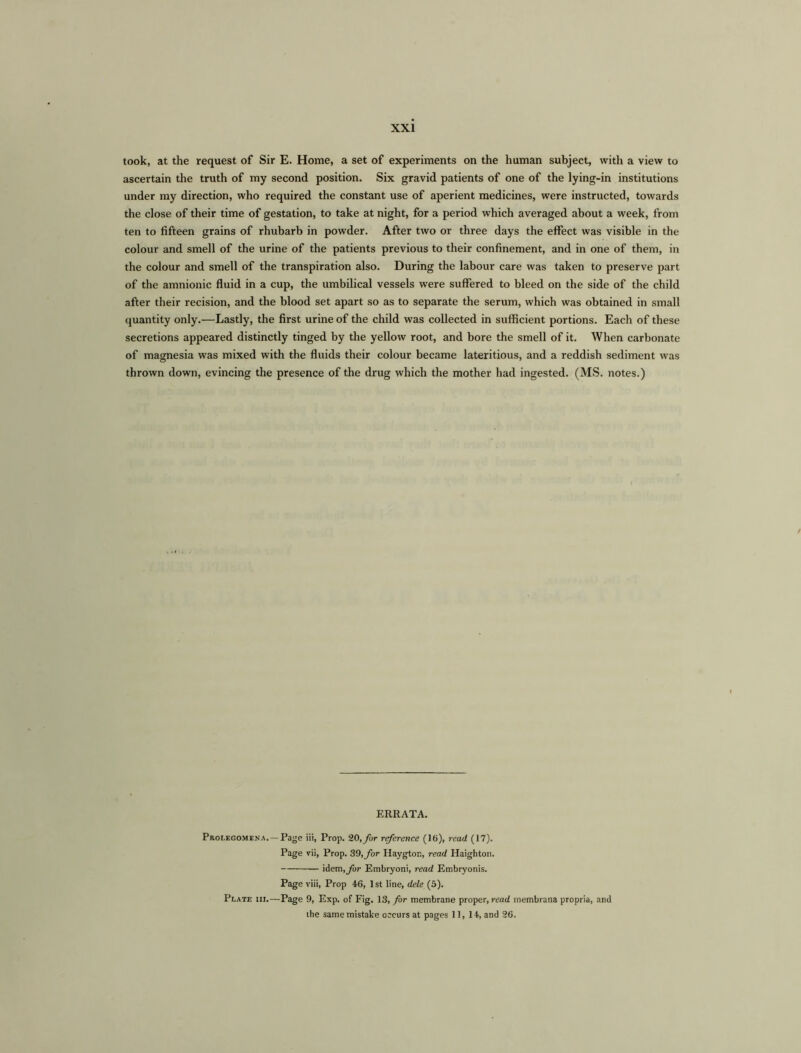 took, at the request of Sir E. Home, a set of experiments on the human subject, with a view to ascertain the truth of my second position. Six gravid patients of one of the lying-in institutions under my direction, who required the constant use of aperient medicines, were instructed, towards the close of their time of gestation, to take at night, for a period which averaged about a week, from ten to fifteen grains of rhubarb in powder. After two or three days the effect was visible in the colour and smell of the urine of the patients previous to their confinement, and in one of them, in the colour and smell of the transpiration also. During the labour care was taken to preserve part of the amnionic fluid in a cup, the umbilical vessels were suffered to bleed on the side of the child after their recision, and the blood set apart so as to separate the serum, which was obtained in small quantity only.—Lastly, the first urine of the child was collected in sufficient portions. Each of these secretions appeared distinctly tinged by the yellow root, and bore the smell of it. When carbonate of magnesia was mixed with the fluids their colour became lateritious, and a reddish sediment was thrown down, evincing the presence of the drug which the mother had ingested. (MS. notes.) ERRATA. Prolegomena.— Page iii, Prop. 20, for reference (16), read (17). Page vii, Prop. 39, for Haygton, read Haighton. idem, far Embryoni, read Embryonis. Page viii, Prop 46, 1st line, dele (5). Plate iii.—Page 9, Exp. of Fig. 13, for membrane proper, read membrana propria, and the same mistake occurs at pages 11, 14, and 26.