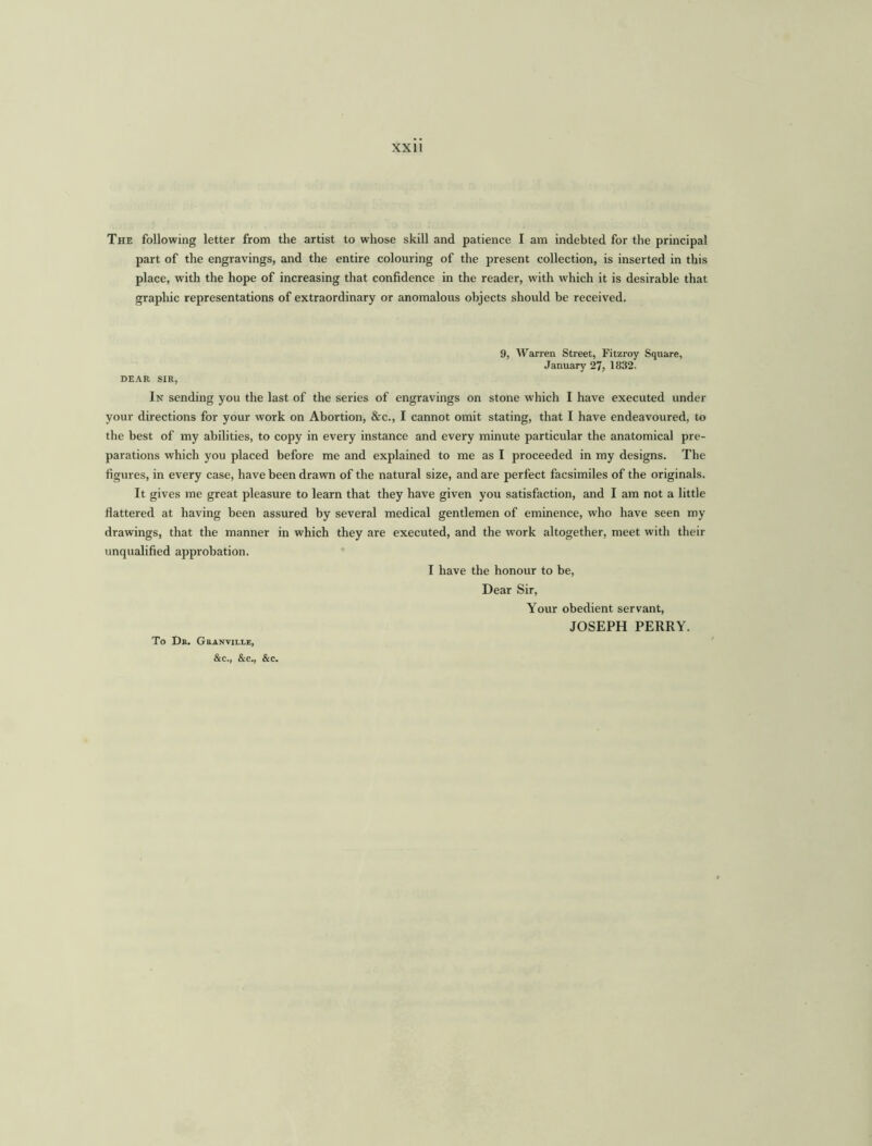 xxu The following letter from the artist to whose skill and patience I am indebted for the principal part of the engravings, and the entire colouring of the present collection, is inserted in this place, with the hope of increasing that confidence in the reader, with which it is desirable that graphic representations of extraordinary or anomalous objects should be received. 9, Warren Street, Fitzroy Square, January 27, 1832. DEAR SIR, In sending you the last of the series of engravings on stone which I have executed under your directions for your work on Abortion, &c., I cannot omit stating, that I have endeavoured, to the best of my abilities, to copy in every instance and every minute particular the anatomical pre- parations which you placed before me and explained to me as I proceeded in my designs. The figures, in every case, have been drawn of the natural size, and are perfect facsimiles of the originals. It gives me great pleasure to learn that they have given you satisfaction, and I am not a little flattered at having been assured by several medical gentlemen of eminence, who have seen my drawings, that the manner in which they are executed, and the work altogether, meet with their unqualified approbation. I have the honour to be, Dear Sir, Your obedient servant, JOSEPH PERRY. To Dr. Granville, &c., &c., &c.