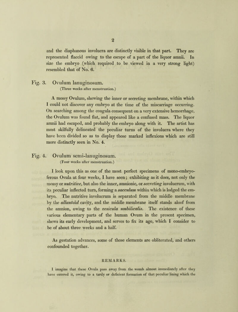 and the diaphanous involucra are distinctly visible in that part. They are represented flaccid owing to the escape of a part of the liquor amnii. In size the embryo (which required to be viewed in a very strong light) resembled that of No. 6. Fig. 3. Ovulum lanuginosum. (Three weeks after menstruation.) A mossy Ovulum, shewing the inner or secreting membrane, within which I could not discover any embryo at the time of the miscarriage occurring. On searching among the coagula consequent on a very extensive hemorrhage, the Ovulum was found flat, and appeared like a confused mass. The liquor amnii had escaped, and probably the embryo along with it. The artist has most skilfully delineated the peculiar turns of the involucra where they have been divided so as to display those marked inflexions which are still more distinctly seen in No. 4. Fig. 4. Ovulum semi-lanuginosum. (Four weeks after menstruation.) I look upon this as one of the most perfect specimens of mono-embryo- ferous Ovula at four weeks, I have seen; exhibiting as it does, not only the mossy or nutritive, but also the inner, amnionic, or secreting involucrum, with its peculiar inflected turn, forming a sacculum within which is lodged the em- bryo. The nutritive involucrum is separated from the middle membrane by the allantoid cavity, and the middle membrane itself stands aloof from the amnion, owing to the vesicula umbilicalis. The existence of these various elementary parts of the human Ovum in the present specimen, shews its early development, and serves to fix its age, which I consider to be of about three weeks and a half. As gestation advances, some of those elements are obliterated, and others confounded together. REMARKS. I imagine that these Ovula pass away from the womb almost immediately after they have entered it, owing to a tardy or deficient formation of that peculiar lining which the