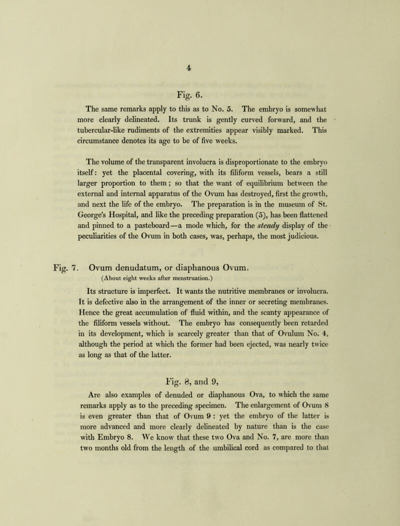 Fig. 6. The same remarks apply to this as to No. 5. The embryo is somewhat more clearly delineated. Its trunk is gently curved forward, and the tubercular-like rudiments of the extremities appear visibly marked. This circumstance denotes its age to be of five weeks. The volume of the transparent involucra is disproportionate to the embryo itself: yet the placental covering, with its filiform vessels, bears a still larger proportion to them ; so that the want of equilibrium between the external and internal apparatus of the Ovum has destroyed, first the growth, and next the life of the embryo. The preparation is in the museum of St. George’s Hospital, and like the preceding preparation (5), has been flattened and pinned to a pasteboard—a mode which, for the steady display of the peculiarities of the Ovum in both cases, wras, perhaps, the most judicious. Fig. 7. Ovum denudatum, or diaphanous Ovum. (About eight weeks after menstruation.) Its structure is imperfect. It wants the nutritive membranes or involucra. It is defective also in the arrangement of the inner or secreting membranes. Hence the great accumulation of fluid within, and the scanty appearance of the filiform vessels without. The embryo has consequently been retarded in its development, which is scarcely greater than that of Ovulum No. 4, although the period at which the former had been ejected, was nearly twice as long as that of the latter. Fig. 8, and 9, Are also examples of denuded or diaphanous Ova, to wrhich the same remarks apply as to the preceding specimen. The enlargement of Ovum 8 is even greater than that of Ovum 9 : yet the embryo of the latter is more advanced and more clearly delineated by nature than is the case with Embryo 8. We know that these two Ova and No. 7, are more than two months old from the length of the umbilical cord as compared to that