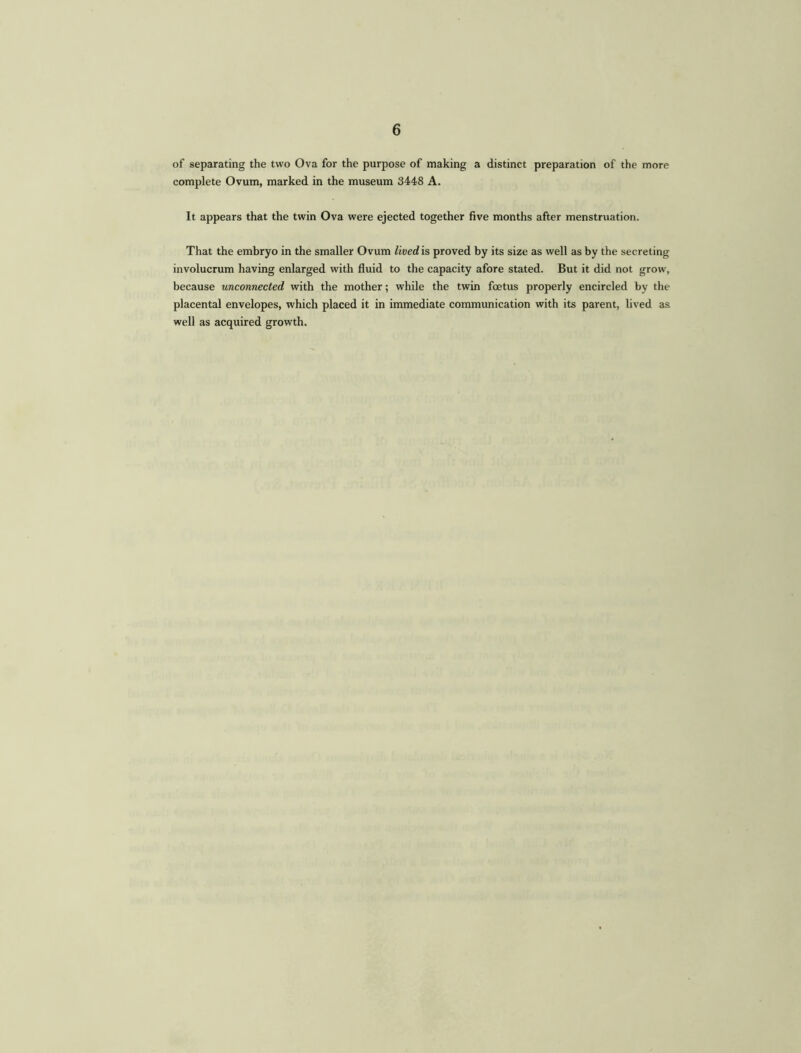 of separating the two Ova for the purpose of making a distinct preparation of the more complete Ovum, marked in the museum 3448 A. It appears that the twin Ova were ejected together five months after menstruation. That the embryo in the smaller Ovum lived is proved by its size as well as by the secreting involucrum having enlarged with fluid to the capacity afore stated. But it did not grow, because unconnected with the mother; while the twin foetus properly encircled by the placental envelopes, which placed it in immediate communication with its parent, lived as well as acquired growth.
