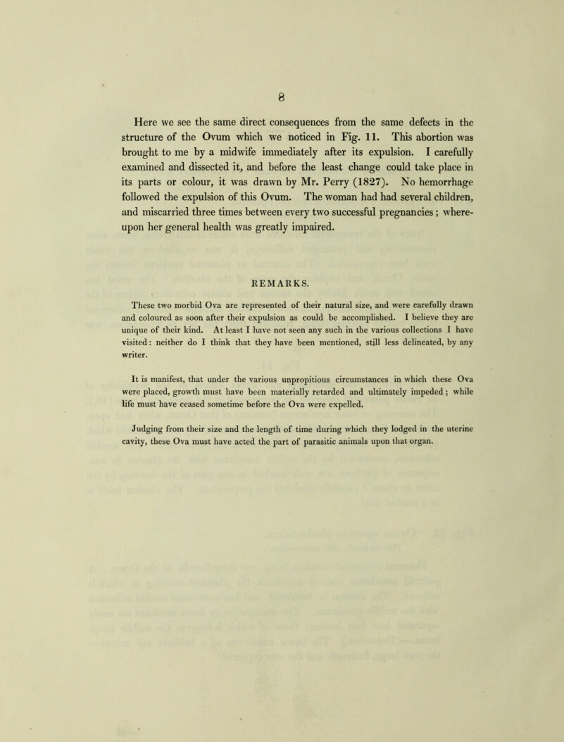 8 Here we see the same direct consequences from the same defects in the structure of the Ovum which we noticed in Fig. 11. This abortion was brought to me by a midwife immediately after its expulsion. I carefully examined and dissected it, and before the least change could take place in its parts or colour, it was drawn by Mr. Perry (1827). No hemorrhage followed the expulsion of this Ovum. The woman had had several children, and miscarried three times between every two successful pregnancies; where- upon her general health was greatly impaired. REMARKS. These two morbid Ova are represented of their natural size, and were carefully drawn and coloured as soon after their expulsion as could be accomplished. I believe they are unique of their kind. At least I have not seen any such in the various collections I have visited: neither do I think that they have been mentioned, stjll less delineated, by any writer. It is manifest, that under the various unpropitious circumstances in which these Ova were placed, growth must have been materially retarded and ultimately impeded; while life must have ceased sometime before the Ova were expelled. Judging from their size and the length of time during which they lodged in the uterine cavity, these Ova must have acted the part of parasitic animals upon that organ.