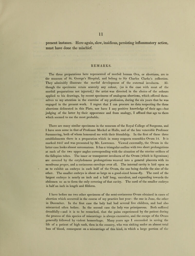 present instance. Here again, slow, insidious, persisting inflammatory action, must have done the mischief. REMARKS. The three preparations here represented of morbid human Ova, or abortions, are in the museum of St. George’s Hospital, and belong to Sir Charles Clarke’s collection. They admirably illustrate the morbid development of the external involucra. Al- though the specimens retain scarcely any colour, (as is the case with most of the morbid preparations not injected,) the artist was directed in the choice of the colours applied to his drawings, by recent specimens of analogous abortions, which offered them- selves to my attention in the exercise of my profession, during the six years that he was engaged in the present work. I regret that I can procure no data respecting the three abortions delineated in this Plate, nor have I any positive knowledge of their age—but judging of the latter by their appearance and from analogy, I affixed that age to them which seemed to me the most probable. There are many similar specimens in the museum of the Royal College of Surgeons, and I have seen some in that of Professor Meckel at Halle, and of the late venerable Professor Soemmering, both of whom honoured me with their friendship. In the first of these three establishments there is a preparation which in many respects resembles Ovum 14. It is marked 3447 and was presented by Mr. Lawrence. Viewed externally, the Ovum in the latter case looks almost sarcomatous. It has a triangular outline with two short prolongations at each of the two upper angles corresponding with the situation of the uterine orifices of the fallopian tubes. The inner or transparent involucra of the Ovum (which is bigeminum) are covered by the cotyledonous prolongations weaved into a general placenta with its membrana proper, and a coriaceous envelope over all. The internal cavity is laid open so as to exhibit an embryo in each half of the Ovum, the one being double the size of the other. The smaller embryo is about as large as a good-sized house-fly. The cord of the largest embryo is nearly an inch and a half long, sacculent, and expanding towards the abdomen so as to form the only covering of that cavity. The cord of the smaller embryo is half an inch in length and filiform. I have before me two other specimens of the semi-coriaceous Ovum obtained in cases of abortion which occurred in the course of my practice last year: the one in June, the other in December. In the first case the lady had had several live children, and had also miscarried often before. In the second case the lady was primiparous. Both suffered dreadfully—and it is to be remarked, that the pains experienced by the patient during the process of this species of miscarriage is always excessive, and the escape of the Ovum generally followed by violent hemorrhage. Many years ago I succeeded in saving the life of a patient of high rank, then in the country, who was sinking under an almost total loss of blood, consequent on a miscarriage of this kind, in which a large portion of the