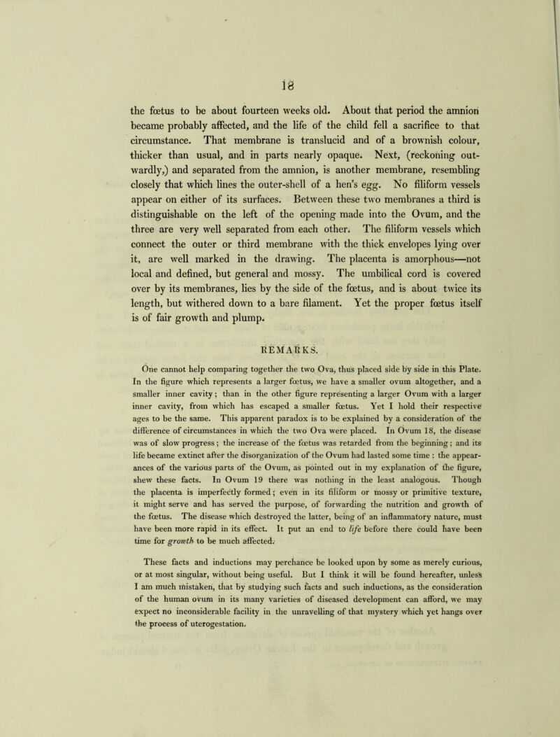 18 the foetus to be about fourteen weeks old. About that period the amnion became probably affected, and the life of the child fell a sacrifice to that circumstance. That membrane is translucid and of a brownish colour, thicker than usual, and in parts nearly opaque. Next, (reckoning out- wardly,) and separated from the amnion, is another membrane, resembling closely that which lines the outer-shell of a hen’s egg. No filiform vessels appear on either of its surfaces. Between these two membranes a third is distinguishable on the left of the opening made into the Ovum, and the three are very well separated from each othen The filiform vessels which connect the outer or third membrane with the thick envelopes lying over it, are well marked in the drawing. The placenta is amorphous—not local and defined, but general and mossy. The umbilical cord is covered over by its membranes, lies by the side of the foetus, and is about twice its length, but withered down to a bare filament. Yet the proper foetus itself is of fair growth and plump. REMARKS. One cannot help comparing together the two Ova, thus placed side by side in this Plate. In the figure which represents a larger foetus, we have a smaller ovum altogether, and a smaller inner cavity; than in the other figure representing a larger Ovum with a larger inner cavity, from which has escaped a smaller foetus. Yet I hold their respective ages to be the same. This apparent paradox is to be explained by a consideration of the difference of circumstances in which the two Ova were placed. In Ovum 18, the disease was of slow progress; the increase of the foetus was retarded from the beginning; and its life became extinct after the disorganization of the Ovum had lasted some time : the appear- ances of the various parts of the Ovum, as pointed out in my explanation of fhe figure, shew these facts. In Ovum 19 there was nothing in the least analogous. Though the placenta is imperfectly formed; even in its filiform or mossy or primitive texture, it might serve and has served the purpose, of forwarding the nutrition and growth of the foetus. The disease which destroyed the latter, being of an inflammatory nature, must have been more rapid in its effect. It put an end to life before there could have been time for growth to be much affected. These facts and inductions may perchance be looked upon by some as merely curious, or at most singular, without being useful. But I think it will be found hereafter, unless I am much mistaken, that by studying such facts and such inductions, as the consideration of the human ovum in its many varieties of diseased development can afford, we may expect no inconsiderable facility in the unravelling of that mystery which yet hangs over the process of uterogestation.