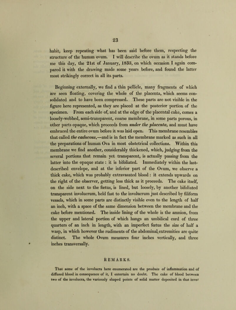 habit, keep repeating what has been said before them, respecting the structure of the human ovum. I will describe the ovum as it stands before me this day, the 21st of January, 1833, on which occasion I again com- pared it with the drawing made some years before, and found the latter most strikingly correct in all its parts. Beginning externally, we find a thin pellicle, many fragments of which are seen floating, covering the whole of the placenta, which seems con- solidated and to have been compressed. These parts are not visible in the figure here represented, as they are placed at the posterior portion of the specimen. From each side of, and at the edge of the placental cake, comes a loosely-webbed, semi-transparent, coarse membrane, in some parts porous, in other parts opaque, which proceeds from under the placenta, and must have embraced the entire ovum before it was laid open. This membrane resembles that called the caducous,—and is in fact the membrane marked as such in all the preparations of human Ova in most obstetrical collections. Within this membrane we find another, considerably thickened, which, judging from the several portions that remain yet transparent, is actually passing from the latter into the opaque state : it is bifoliated. Immediately within the last- described envelope, and at the inferior part of the Ovum, we observe a thick cake, which was probably extravasated blood : it extends upwards on the right of the observer, getting less thick as it proceeds. The cake itself, on the side next to the foetus, is lined, but loosely, by another bifoliated transparent involucrum, held fast to the involucrum just described by filiform vessels, which in some parts are distinctly visible even to the length of half an inch, with a space of the same dimension between the membrane and the cake before mentioned. The inside lining of the whole is the amnion, from the upper and lateral portion of which hangs an umbilical cord of three quarters of an inch in length, with an imperfect foetus the size of half a wasp, in which however the rudiments of the abdominal extremities are quite distinct. The whole Ovum measures four inches vertically, and three inches transversally. REMARKS. That some of the involucra here enumerated are the produce of inflammation and of diffused blood in consequence of it, I entertain no doubt. The cake of blood between two of the involucra, the variously shaped points of solid matter deposited in that invo-