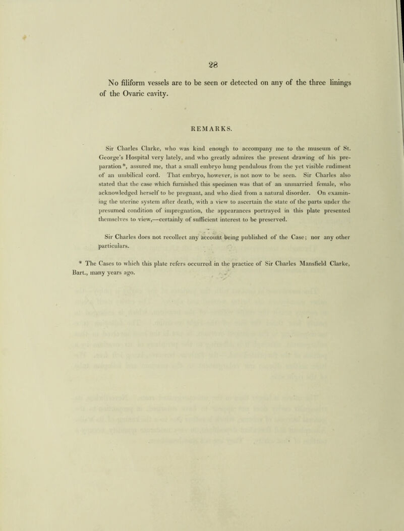 28 No filiform vessels are to be seen or detected on any of the three linings of the Ovaric cavity. REMARKS. Sir Charles Clarke, who was kind enough to accompany me to the museum of St. George’s Hospital very lately, and who greatly admires the present drawing of his pre- paration*, assured me, that a small embryo hung pendulous from the yet visible rudiment of an umbilical cord. That embryo, however, is not now to be seen. Sir Charles also stated that the case which furnished this specimen was that of an unmarried female, who acknowledged herself to be pregnant, and who died from a natural disorder. On examin- ing the uterine system after death, with a view to ascertain the state of the parts under the presumed condition of impregnation, the appearances portrayed in this plate presented themselves to view,—certainly of sufficient interest to be preserved. Sir Charles does not recollect any account being published of the Case; nor any other particulars. * The Cases to which this plate refers occurred in the practice of Sir Charles Mansfield Clarke, Bart., many years ago.