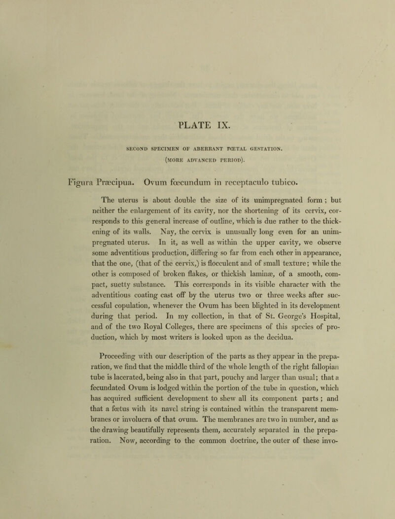 SECOND SPECIMEN OF ABERRANT FCETAL GESTATION. (MORE ADVANCED period). ra Prsecipua. Ovum foecundum in receptaculo tubico. The uterus is about double the size of its unimpregnated form ; but neither the enlargement of its cavity, nor the shortening of its cervix, cor- responds to this general increase of outline, which is due rather to the thick- ening of its walls. Nay, the cervix is unusually long even for an unim- pregnated uterus. In it, as well as within the upper cavity, we observe some adventitious production, differing so far from each other in appearance, that the one, (that of the cervix,) is flocculent and of small texture; while the other is composed of broken flakes, or thickish laminae, of a smooth, com- pact, suetty substance. This corresponds in its visible character with the adventitious coating cast off by the uterus two or three weeks after suc- cessful copulation, whenever the Ovum has been blighted in its development during that period. In my collection, in that of St. George’s Hospital, and of the two Royal Colleges, there are specimens of this species of pro- duction, which by most writers is looked upon as the decidua. Proceeding with our description of the parts as they appear in the prepa- ration, we find that the middle third of the whole length of the right fallopian tube is lacerated,being also in that part, pouchy and larger than usual; that a fecundated Ovum is lodged within the portion of the tube in question, which has acquired sufficient development to shew all its component parts ; and that a foetus with its navel string is contained within the transparent mem- branes or involucra of that ovum. The membranes are two in number, and as the drawing beautifully represents them, accurately separated in the prepa- ration. Now, according to the common doctrine, the outer of these invo-
