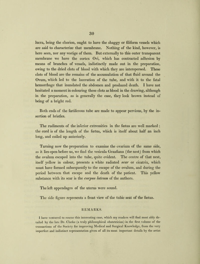 lucra, being the chorion, ought to have the shaggy or filiform vessels which are said to characterize that membrane. Nothing of the kind, however, is here seen, nor any vestige of them. But externally to this outer transparent membrane we have the cortex Ovi, which has contracted adhesion by means of branches of vessels, indistinctly made out in the preparation, owing to the dried clots of blood with which they are interspersed. These clots of blood are the remains of the accumulation of that fluid around the Ovum, which led to the laceration of the tube, and with it to the fatal hemorrhage that inundated the abdomen and produced death. I have not hesitated a moment in colouring these clots as blood in the drawing, although in the preparation, as is generally the case, they look brown instead of being of a bright red. Both ends of the fcetiferous tube are made to appear pervious, by the in- sertion of bristles. The rudiments of the inferior extremities in the foetus are well marked ; the cord is of the length of the foetus, which is itself about half an inch long, and coiled up anteriorly. Turning now the preparation to examine the ovarium of the same side, as it lies open before us, we find the vesicula Graafiana (the nestj from which the ovulum escaped into the tube, quite evident. The centre of that nest, itself yellow in colour, presents a white radiated scar or cicatrix, which must have formed subsequently to the escape of the ovulum, and during the period between that escape and the death of the patient. This yellow substance with its scar is the corpus luteum of the authors. The left appendages of the uterus were sound. The side figure represents a front view of the tubic seat of the foetus. REMARKS. I have ventured to rescue this interesting case, which my readers will find most ahly de- tailed by the late Dr. Clarke (a truly philosophical obstetrician) in the first volume of the transactions of the Society for improving Medical and Surgical Knowledge, from the very imperfect and indistinct representation given of all its most important details by the artist