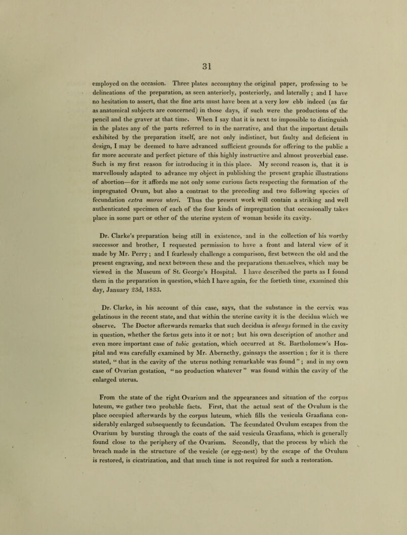 employed on the occasion. Three plates accompany the original paper, professing to be delineations of the preparation, as seen anteriorly, posteriorly, and laterally ; and I have no hesitation to assert, that the fine arts must have been at a very low ebb indeed (as far as anatomical subjects are concerned) in those days, if such were the productions of the pencil and the graver at that time. When I say that it is next to impossible to distinguish in the plates any of the parts referred to in the narrative, and that the important details exhibited by the preparation itself, are not only indistinct, but faulty and deficient in design, I may be deemed to have advanced sufficient grounds for offering to the public a far more accurate and perfect picture of this highly instructive and almost proverbial case. Such is my first reason for introducing it in this place. My second reason is, that it is marvellously adapted to advance my object in publishing the present graphic illustrations of abortion—for it affords me n6t only some curious facts respecting the formation of the impregnated Ovum, but also a contrast to the preceding and two following species of fecundation extra muros uteri. Thus the present work will contain a striking and well authenticated specimen of each of the four kinds of impregnation that occasionally takes place in some part or other of the uterine system of woman beside its cavity. Dr. Clarke’s preparation being still in existence, and in the collection of his worthy successor and brother, I requested permission to have a front and lateral view of it made by Mr. Perry; and I fearlessly challenge a comparison, first between the old and the present engraving, and next between these and the preparations themselves, which may be viewed in the Museum of St. George’s Hospital. I have described the parts as I found them in the preparation in question, which I have again, for the fortieth time, examined this day, January 23d, 1833. Dr. Clarke, in his account of this case, says, that the substance in the cervix was gelatinous in the recent state, and that within the uterine cavity it is the decidua which we observe. The Doctor afterwards remarks that such decidua is alrvaijs formed in the cavity in question, whether the foetus gets into it or not; but his own description of another and even more important case of tabic gestation, which occurred at St. Bartholomew’s Hos- pital and was carefully examined by Mr. Abernethy, gainsays the assertion ; for it is there stated, “ that in the cavity of the uterus nothing remarkable was found ” ; and in my own case of Ovarian gestation, “ no production whatever ” was found within the cavity of the enlarged uterus. From the state of the right Ovarium and the appearances and situation of the corpus luteum, we gather two probable facts. First, that the actual seat of the Ovulum is the place occupied afterwards by the corpus luteum, which fills the vesicula Graafiana con- siderably enlarged subsequently to fecundation. The fecundated Ovulum escapes from the Ovarium by bursting through the coats of the said vesicula Graafiana, which is generally found close to the periphery of the Ovarium. Secondly, that the process by which the breach made in the structure of the vesicle (or egg-nest) by the escape of the Ovulum is restored, is cicatrization, and that much time is not required for such a restoration.