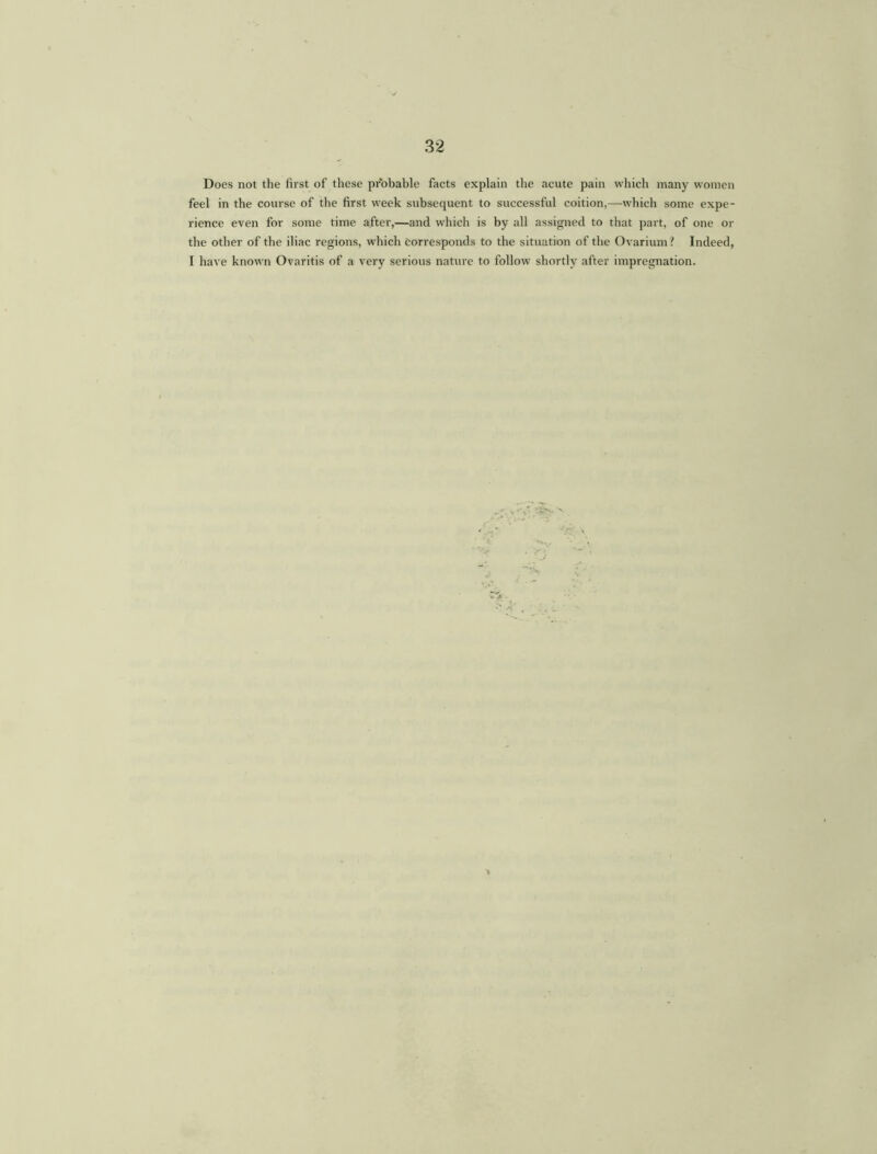 Does not the first of these probable facts explain the acute pain which many women feel in the course of the first week subsequent to successful coition,—which some expe- rience even for some time after,—and which is by all assigned to that part, of one or the other of the iliac regions, which corresponds to the situation of the Ovarium? Indeed, I have known Ovaritis of a very serious nature to follow shortly after impregnation.