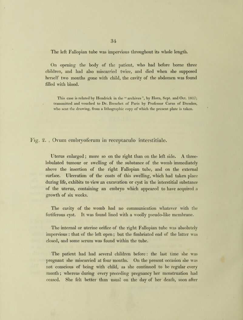 The left Fallopian tube was impervious throughout its whole length. On opening the body of the patient, who had before borne three children, and had also miscarried twice, and died when she supposed herself two months gone with child, the cavity of the abdomen was found filled with blood. This case is related by Hendrick in the “archives”, by Horn, Sept, and Oct. 1817; transmitted and vouched to Dr. Breschet of Paris by Professor Carus of Dresden, who sent the drawing, from a lithographic copy of which the present plate is taken. Fig. 2. , Ovum embryoferum in receptaculo interstitiale. Uterus enlarged; more so on the right than on the left side. A three- lobulated tumour or swelling of the substance of the womb immediately above the insertion of the right Fallopian tube, and on the external surface. Ulceration of the coats of this swelling, which had taken place during life, exhibits to view an excavation or cyst in the interstitial substance of the uterus, containing an embryo which appeared to have acquired a growth of six weeks. The cavity of the womb had no communication whatever with the foetiferous cyst. It was found lined with a woolly pseudo-like membrane. The internal or uterine orifice of the right Fallopian tube was absolutely impervious : that of the left open; but the fimbriated end of the latter was closed, and some serum was found within the tube. The patient had had several children before: the last time she was pregnant she miscarried at four months. On the present occasion she was not conscious of being with child, as she continued to be regular every month; whereas during every preceding pregnancy her menstruation had ceased. She felt better than usual on the day of her death, soon after