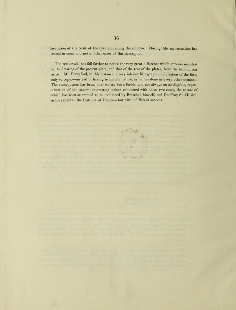 laceration of the coats of the cyst containing the embryo. During life menstruation has ceased in some and not in other cases of this description. The reader will not fail farther to notice the very great difference which appears manifest in the drawing of the present plate, and that of the rest of the plates, from the hand of our artist. Mr. Perry had, in this instance, a very inferior lithographic delineation of the facts only to copy,—instead of having to imitate nature, as he has done in every other instance. The consequence has been, that we see but a feeble, and not always an intelligible, repre- sentation of the several interesting points connected with these two cases, the nature of which has been attempted to be explained by Breschet himself, and Geoffroy St. Hilaire, in his report to the Institute of France—but with indifferent success.