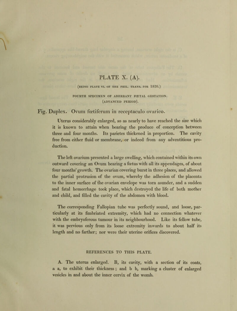 (BEING PLATE VI. OF THE PHIL. TRANS. FOR 1820.) FOURTH SPECIMEN OF ABERRANT FCETAL GESTATION. (advanced period). Duplex. Ovum fcetiferum in receptaculo ovarico. Uterus considerably enlarged, so as nearly to have reached the size which it is known to attain when bearing the produce of conception between three and four months. Its parietes thickened in proportion. The cavity free from either fluid or membrane, or indeed from any adventitious pro- duction. The left ovarium presented a large swelling, which contained within its own outward covering an Ovum bearing a foetus with all its appendages, of about four months’ growth. The ovarian covering burst in three places, and allowed the partial protrusion of the ovum, whereby the adhesion of the placenta to the inner surface of the ovarian envelope was torn asunder, and a sudden and fatal hemorrhage took place, which destroyed the life of both mother and child, and filled the cavity of the abdomen with blood. The corresponding Fallopian tube was perfectly sound, and loose, par- ticularly at its fimbriated extremity, which had no connection whatever with the embryoferous tumour in its neighbourhood. Like its fellow tube, it was pervious only from its loose extremity inwards to about half its length and no farther; nor were their uterine orifices discovered. REFERENCES TO THIS PLATE. A. The uterus enlarged. B, its cavity, with a section of its coats, a a, to exhibit their thickness ; and b b, marking a cluster of enlarged vesicles in and about the inner cervix of the womb.