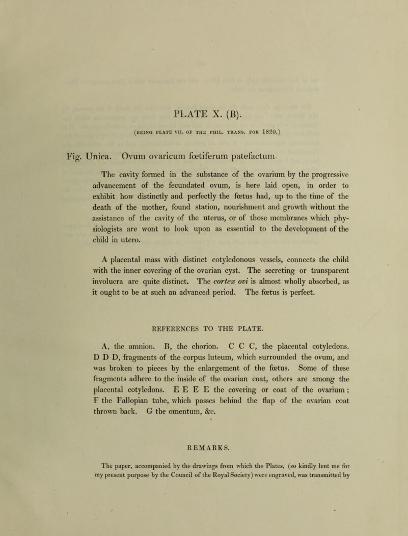 (BEING PLATE VII. OF THE PHIL. TRANS. FOR 1820.) Unica. Ovum ovaricum foetiferum patefactum. The cavity formed in the substance of the ovarium by the progressive advancement of the fecundated ovum, is here laid open, in order to exhibit how distinctly and perfectly the foetus had, up to the time of the death of the mother, found station, nourishment and growth without the assistance of the cavity of the uterus, or of those membranes which phy- siologists are wont to look upon as essential to the development of the child in utero. A placental mass with distinct cotyledonous vessels, connects the child with the inner covering of the ovarian cyst. The secreting or transparent involucra are quite distinct. The cortex ovi is almost wholly absorbed, as it ought to be at such an advanced period. The foetus is perfect. REFERENCES TO THE PLATE. A, the amnion. B, the chorion. C C C, the placental cotyledons. D D D, fragments of the corpus luteum, which surrounded the ovum, and was broken to pieces by the enlargement of the foetus. Some of these fragments adhere to the inside of the ovarian coat, others are among the placental cotyledons. E E E E the covering or coat of the ovarium ; F the Fallopian tube, which passes behind the flap of the ovarian coat thrown back. G the omentum, &c. REMARKS. The paper, accompanied by the drawings from which the Plates, (so kindly lent me for my present purpose by the Council of the Royal Society) were engraved, was transmitted by