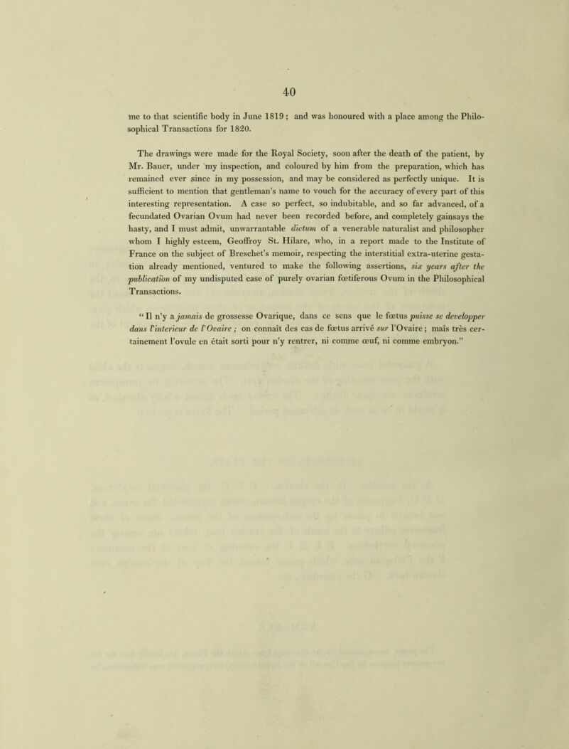 40 me to that scientific body in June 1819; and was honoured with a place among the Philo- sophical Transactions for 1820. The drawings were made for the Royal Society, soon after the death of the patient, by Mr. Bauer, under my inspection, and coloured by him from the preparation, which has remained ever since in my possession, and may be considered as perfectly unique. It is sufficient to mention that gentleman’s name to vouch for the accuracy of every part of this interesting representation. A case so perfect, so indubitable, and so far advanced, of a fecundated Ovarian Ovum had never been recorded before, and completely gainsays the hasty, and I must admit, unwarrantable dictum of a venerable naturalist and philosopher whom I highly esteem, Geoffroy St. Hilare, who, in a report made to the Institute of France on the subject of Breschet’s memoir, respecting the interstitial extra-uterine gesta- tion already mentioned, ventured to make the following assertions, six years after the publication of my undisputed case of purely ovarian foetiferous Ovum in the Philosophical Transactions. “ II n’y a jamais de grossesse Ovarique, dans ce sens que le foetus puisse se developper dans Vinterieur de VOvaire ; on connait des cas de foetus arrive sur l’Ovaire; mais tres cer- tainement l’ovule en etait sorti pour n’y rentrer, ni comme oeuf, ni comme embryon.”