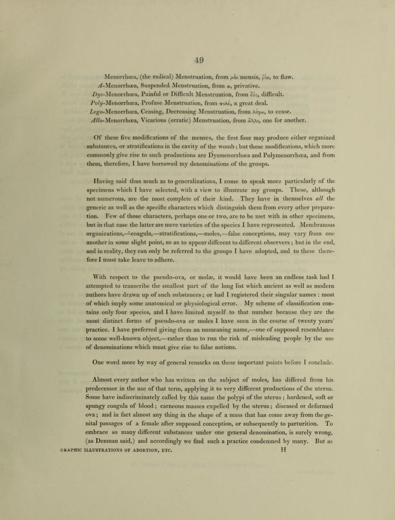 Menorrhcea, (the radical) Menstruation, from uVmensis, ps«, to flow. ^-Menorrhcea, Suspended Menstruation, from a, privative. Zb/s-Menorrhoea, Painful or Difficult Menstruation, from W?, difficult. /Wy-Menorrhoea, Profuse Menstruation, from ttoXv, a great deal. Zego-Menorrhcea, Ceasing, Decreasing Menstruation, from toyio, to cease. Alio-Menorrhcea, Vicarious (erratic) Menstruation, from aWo, one for another. Of these five modifications of the menses, the first four may produce either organized substances, or stratifications in the cavity of the womb ; but those modifications, which more commonly give rise to such productions are Dysmenorrhoea and Polymenorrhcea, and from them, therefore, I have borrowed my denominations of the groups. Having said thus much as to generalizations, I come to speak more particularly of the specimens which I have selected, with a view to illustrate my groups. These, although not numerous, are the most complete of their kind. They have in themselves all the generic as well as the specific characters which distinguish them from every other prepara- tion. Few of those characters, perhaps one or two, are to be met with in other specimens, but in that case the latter are mere varieties of the species I have represented. Membranous organizations,—coagula,—stratifications,—moles,—false conceptions, may vary from one another in some slight point, so as to appear different to different observers; but in the end, and in reality, they can only be referred to the groups I have adopted, and to these there- fore I must take leave to adhere. With respect to the pseudo-ova, or molae, it would have been an endless task had I attempted to transcribe the smallest part of the long list which ancient as well as modern authors have drawn up of such substances; or had I registered their singular names : most of which imply some anatomical or physiological error. My scheme of classification con- tains only four species, and I have limited myself to that number because they are the most distinct forms of pseudo-ova or moles I have seen in the course of twenty years’ practice. I have preferred giving them an unmeaning name,—one of supposed resemblance to some well-known object,—rather than to run the risk of misleading people by the use of denominations which must give rise to false notions. One word more by way of general remarks on these important points before I conclude. Almost every author who has written on the subject of moles, has differed from his predecessor in the use of that term, applying it to very different productions of the uterus. Some have indiscriminately called by this name the polypi of the uterus ; hardened, soft or spungy coagula of blood; carneous masses expelled by the uterus; diseased or deformed ova; and in fact almost any thing in the shape of a mass that has come away from the ge- nital passages of a female after supposed conception, or subsequently to parturition. To embrace so many different substances under one general denomination, is surely wrong, (as Denman said,) and accordingly we find such a practice condemned by many. But as GRAPHIC ILLUSTRATIONS OF ABORTION, ETC. H