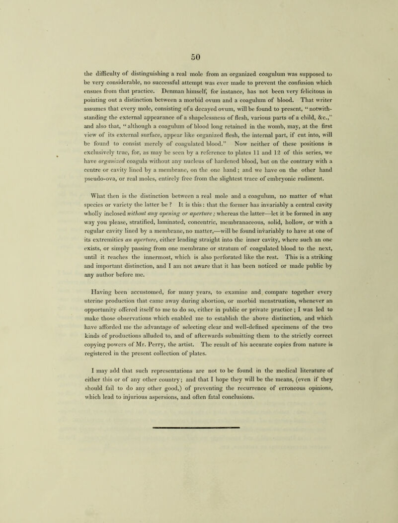 the difficulty of distinguishing a real mole from an organized coagulum was supposed to be very considerable, no successful attempt was ever made to prevent the confusion which ensues from that practice. Denman himself, for instance, has not been very felicitous in pointing out a distinction between a morbid ovum and a coagulum of blood. That writer assumes that every mole, consisting of a decayed ovum, will be found to present, “ notwith- standing the external appearance of a shapelessness of flesh, various parts of a child, &c.,” and also that, “although a coagulum of blood long retained in the womb, may, at the first view of its external surface, appear like organized flesh, the internal part, if cut into, will be found to consist merely of coagulated blood.” Now neither of these positions is exclusively true, for, as may be seen by a reference to plates 11 and 12 of this series, we have organized coagula without any nucleus of hardened blood, but on the contrary with a centre or cavity lined by a membrane, on the one hand; and we have on the other hand pseudo-ova, or real moles, entirely free from the slightest trace of embryonic rudiment. What then is the distinction between a real mole and a coagulum, no matter of what species or variety the latter be ? It is this: that the former has invariably a central cavity wholly inclosed without any opening or aperture; whereas the latter—let it be formed in any way you please, stratified, laminated, concentric, membranaceous, solid, hollow, or with a regular cavity lined by a membrane, no matter,—will be found invariably to have at one of its extremities an aperture, either leading straight into the inner cavity, where such an one exists, or simply passing from one membrane or stratum of coagulated blood to the next, until it reaches the innermost, which is also perforated like the rest. This is a striking and important distinction, and I am not aware that it has been noticed or made public by any author before me. Having been accustomed, for many years, to examine and compare together every uterine production that came away during abortion, or morbid menstruation, whenever an opportunity offered itself to me to do so, either in public or private practice ; I was led to make those observations which enabled me to establish the above distinction, and which have afforded me the advantage of selecting clear and well-defined specimens of the two kinds of productions alluded to, and of afterwards submitting them to the strictly correct copying powers of Mr. Perry, the artist. The result of his accurate copies from nature is registered in the present collection of plates. I may add that such representations are not to be found in the medical literature of either this or of any other country; and that I hope they will be the means, (even if they should fail to do any other good,) of preventing the recurrence of erroneous opinions, which lead to injurious aspersions, and often fatal conclusions.