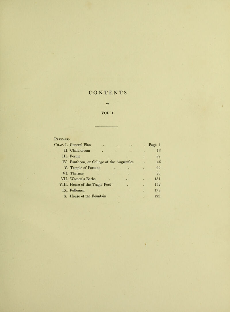 CONTENTS -OF VOL. I. Preface. Chap. I. General Plan .... Page 1 II. Chalcidicum . . . . 13 III. Forum . . .27 IV. Pantheon, or College of the Augustales . 46 V. Temple of Fortune ... 69 VI. Thermae . ... 83 VII. Women’s Baths . . . 131 VIII. House of the Tragic Poet . . 142 IX. Fullonica . . . . 179 X. House of the Fountain . . . 192 \