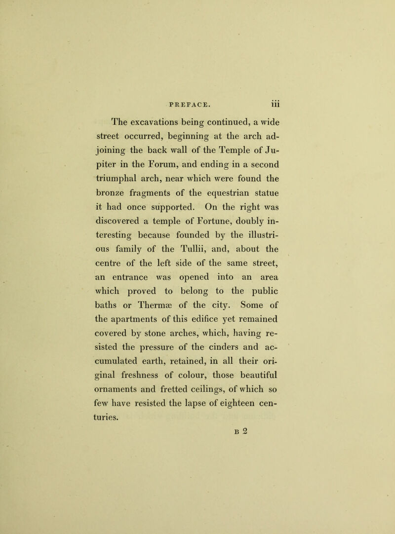 The excavations being continued, a wide street occurred, beginning at the arch ad- joining the back wall of the Temple of Ju- piter in the Forum, and ending in a second triumphal arch, near which were found the bronze fragments of the equestrian statue it had once supported. On the right was discovered a temple of Fortune, doubly in- teresting because founded by the illustri- ous family of the Tullii, and, about the centre of the left side of the same street, an entrance was opened into an area which proved to belong to the public baths or Thermae of the city. Some of the apartments of this edifice yet remained covered by stone arches, which, having re- sisted the pressure of the cinders and ac- cumulated earth, retained, in all their ori- ginal freshness of colour, those beautiful ornaments and fretted ceilings, of which so few have resisted the lapse of eighteen cen- turies.