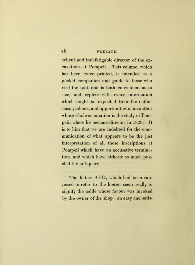 cellent and indefatigable director of the ex- cavations at Pompeii. This volume, which has been twice printed, is intended as a pocket companion and guide to those who visit the spot, and is both convenient as to size, and replete with every information which might be expected from the enthu- siasm, talents, and opportunities of an author whose whole occupation is the study of Pom- peii, where he became director in 1828. It is to him that we are indebted for the com- munication of what appears to be the just interpretation of all those inscriptions at Pompeii which have an accusative termina- tion, and which have hitherto so much puz- zled the antiquary. The letters AED, which had been sup- posed to refer to the house, seem really to signify the sedile whose favour was invoked by the owner of the shop: an easy and satis-