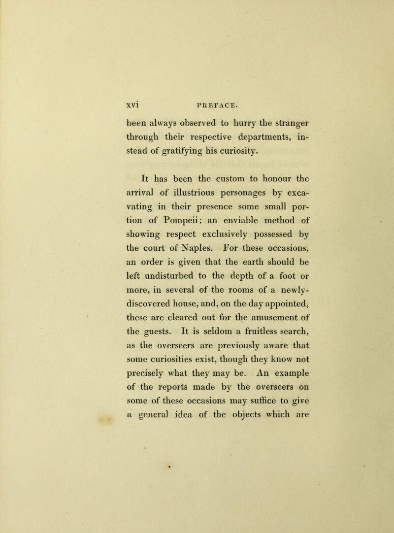 been always observed to hurry the stranger through their respective departments, in- stead of gratifying his curiosity. It has been the custom to honour the arrival of illustrious personages by exca- vating in their presence some small por- tion of Pompeii; an enviable method of showing respect exclusively possessed by the court of Naples. For these occasions, an order is given that the earth should be left undisturbed to the depth of a foot or more, in several of the rooms of a newly- discovered house, and, on the day appointed, these are cleared out for the amusement of the guests. It is seldom a fruitless search, as the overseers are previously aware that some curiosities exist, though they know not precisely what they may be. An example of the reports made by the overseers on some of these occasions may suffice to give a general idea of the objects which are