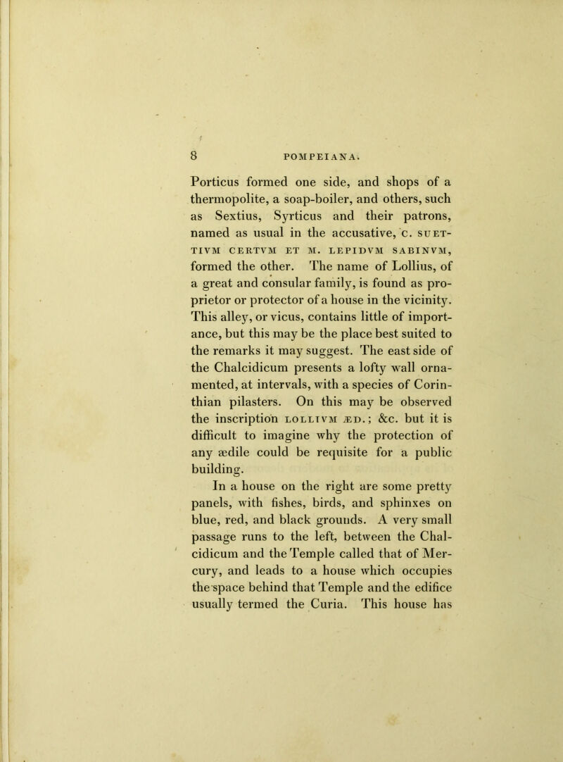 Porticus formed one side, and shops of a thermopolite, a soap-boiler, and others, such as Sextius, Syrticus and their patrons, named as usual in the accusative, c. suet- TIVM CERTVM ET M. LEPIDVM SABINVM, formed the other. The name of Lollius, of a great and consular family, is found as pro- prietor or protector of a house in the vicinity. This alley, or vicus, contains little of import- ance, but this may be the place best suited to the remarks it may suggest. The east side of the Chalcidicum presents a lofty wall orna- mented, at intervals, with a species of Corin- thian pilasters. On this may be observed the inscription lolltvm ^.d.; &c. but it is difficult to imagine why the protection of any aedile could be requisite for a public building. In a house on the right are some pretty panels, with fishes, birds, and sphinxes on blue, red, and black grounds. A very small passage runs to the left, between the Chal- cidicum and the Temple called that of Mer- cury, and leads to a house which occupies the space behind that Temple and the edifice usually termed the Curia. This house has