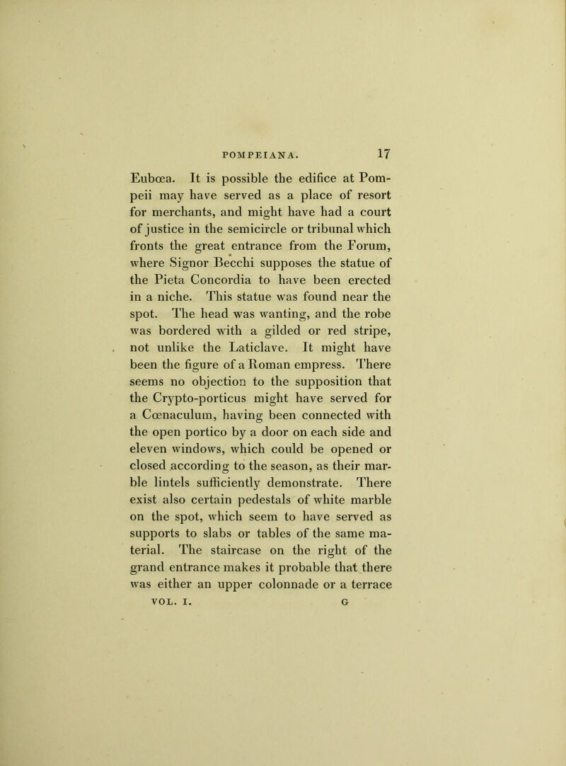 Euboea. It is possible the edifice at Pom- peii may have served as a place of resort for merchants, and might have had a court of justice in the semicircle or tribunal which fronts the great entrance from the Forum, where Signor Becchi supposes the statue of the Pieta Concordia to have been erected in a niche. This statue was found near the spot. The head was wanting, and the robe was bordered with a gilded or red stripe, not unlike the Laticlave. It might have been the figure of a Roman empress. There seems no objection to the supposition that the Crypto-porticus might have served for a Ccenaculum, having been connected with the open portico by a door on each side and eleven windows, which could be opened or closed according to the season, as their mar- ble lintels sufficiently demonstrate. There exist also certain pedestals of white marble on the spot, which seem to have served as supports to slabs or tables of the same ma- terial. The staircase on the right of the grand entrance makes it probable that there was either an upper colonnade or a terrace VOL. I. G