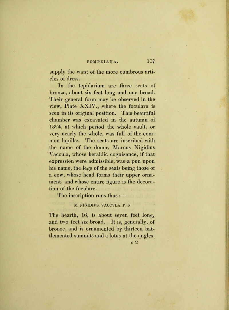 supply the want of the more cumbrous arti- cles of dress. In the tepidarium are three seats of bronze, about six feet long and one broad. Their general form may be observed in the view, Plate XXIV., where the foculare is seen in its original position. This beautiful chamber was excavated in the autumn of 1824, at which period the whole vault, or very nearly the whole, was full of the com- mon lapillae. The seats are inscribed with the name of the donor, Marcus Nigidius Vaccula, whose heraldic cognizance, if that expression were admissible, was a pun upon his name, the legs of the seats being those of a cow, whose head forms their upper orna- ment, and whose entire figure is the decora- tion of the foculare. The inscription runs thus :— M. NIGIDIVS. VACCVLA. P. S The hearth, 16, is about seven feet long, and two feet six broad. It is, generally, of bronze, and is ornamented by thirteen bat- tlemented summits and a lotus at the angles. s 2