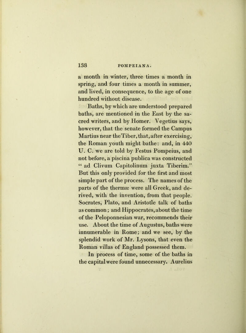 a month in winter, three times a month in spring, and four times a month in summer, and lived, in consequence, to the age of one hundred without disease. Baths, by which are understood prepared baths, are mentioned in the East by the sa- cred writers, and by Homer. Vegetius says, however, that the senate formed the Campus Martius near theTiber, that, after exercising, the Roman youth might bathe: and, in 440 U. C. we are told by Festus Pompeius, and not before, a piscina publica was constructed “ ad Clivum Capitolinum juxta Tiberim.” But this only provided for the first and most simple part of the process. The names of the parts of the thermae were all Greek, and de- rived, with the invention, from that people. Socrates, Plato, and Aristotle talk of baths as common; and Hippocrates,about the time of the Peloponnesian war, recommends their use. About the time of Augustus, baths were innumerable in Rome; and we see, by the splendid work of Mr. Lysons, that even the Roman villas of England possessed them. In process of time, some of the baths in the capital were found unnecessary. Aurelius