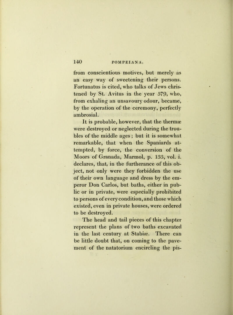 from conscientious motives, but merely as an easy way of sweetening their persons. Fortunatus is cited, who talks of Jews chris- tened by St. Avitus in the year 579, who, from exhaling an unsavoury odour, became, by the operation of the ceremony, perfectly ambrosial. It is probable, however, that the thermae were destroyed or neglected during the trou- bles of the middle ages; but it is somewhat remarkable, that when the Spaniards at- tempted, by force, the conversion of the Moors of Granada, Marmol, p. 133, vol. i. declares, that, in the furtherance of this ob- ject, not only were they forbidden the use of their own language and dress by the em- peror Don Carlos, but baths, either in pub- lic or in private, were especially prohibited to persons of every condition, and those which existed, even in private houses, were ordered to be destroyed. The head and tail pieces of this chapter represent the plans of two baths excavated in the last century at Stabiae. There can be little doubt that, on coming to the pave- ment of the natatorium encircling the pis-