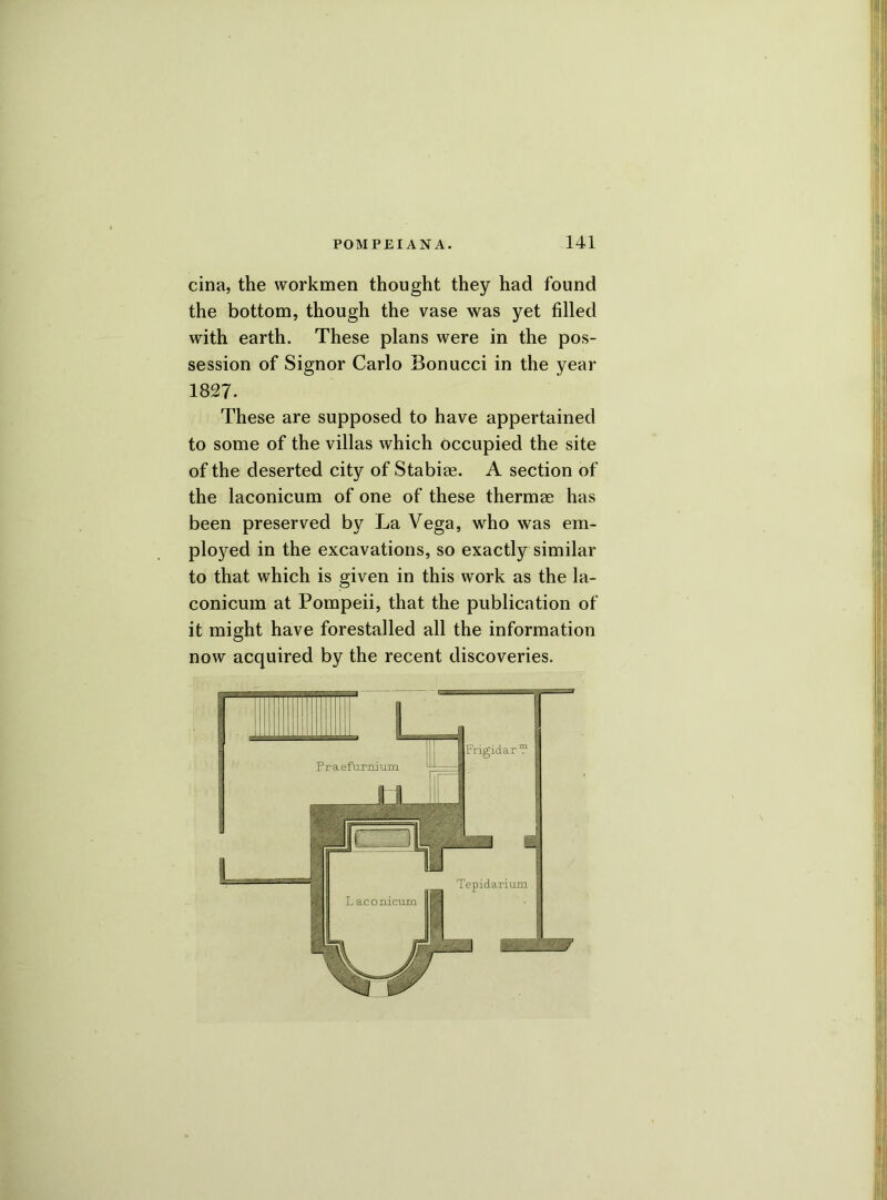 cina, the workmen thought they had found the bottom, though the vase was yet filled with earth. These plans were in the pos- session of Signor Carlo Bonucci in the year 1827. These are supposed to have appertained to some of the villas which occupied the site of the deserted city of Stabiae. A section of the laconicum of one of these thermae has been preserved by La Vega, who was em- ployed in the excavations, so exactly similar to that which is given in this work as the la- conicum at Pompeii, that the publication of it might have forestalled all the information now acquired by the recent discoveries.