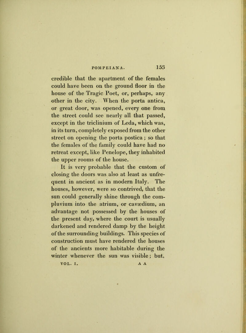 credible that the apartment of the females could have been on the ground floor in the house of the Tragic Poet, or, perhaps, any other in the city. When the porta antica, or great door, was opened, every one from the street could see nearly all that passed, except in the triclinium of Leda, which was, in its turn, completely exposed from the other street on opening the porta postica; so that the females of the family could have had no retreat except, like Penelope, they inhabited the upper rooms of the house. It is very probable that the custom of closing the doors was also at least as unfre- quent in ancient as in modern Italy. The houses, however, were so contrived, that the sun could generally shine through the com- pluvium into the atrium, or caveedium, an advantage not possessed by the houses of the present day, where the court is usually darkened and rendered damp by the height of the surrounding buildings. This species of construction must have rendered the houses of the ancients more habitable during the winter whenever the sun was visible; but, VOL. i. A A