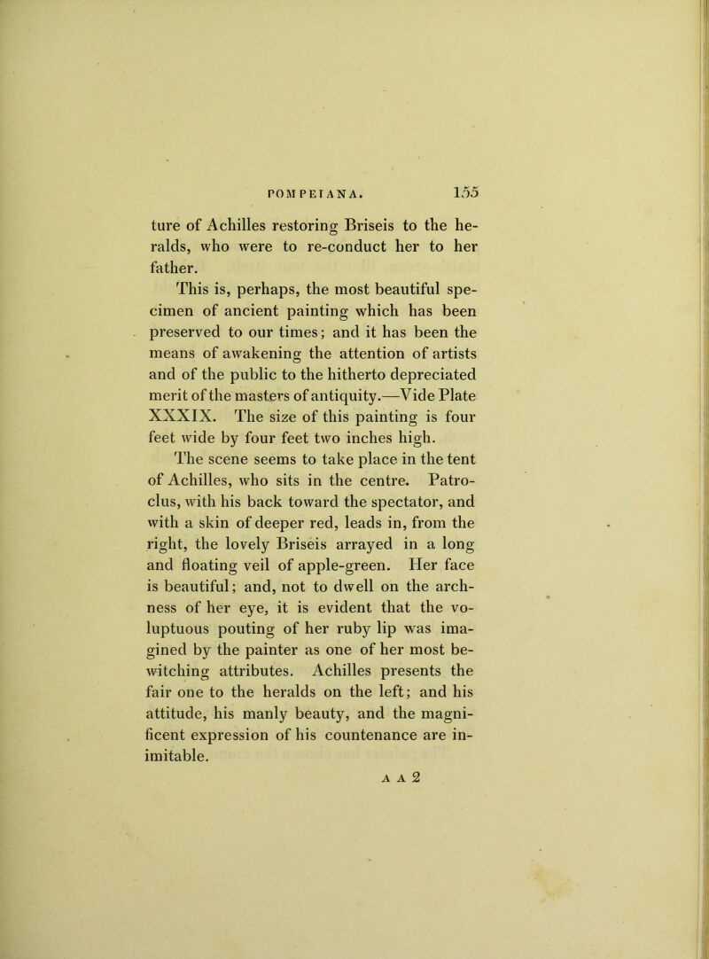 ture of Achilles restoring Briseis to the he- ralds, who were to re-conduct her to her father. This is, perhaps, the most beautiful spe- cimen of ancient painting which has been preserved to our times; and it has been the means of awakening the attention of artists and of the public to the hitherto depreciated merit of the masters of antiquity.—Vide Plate XXXIX. The size of this painting is four feet wide by four feet two inches high. The scene seems to take place in the tent of Achilles, who sits in the centre. Patro- clus, with his back toward the spectator, and with a skin of deeper red, leads in, from the right, the lovely Briseis arrayed in a long and floating veil of apple-green. Her face is beautiful; and, not to dwell on the arch- ness of her eye, it is evident that the vo- luptuous pouting of her ruby lip was ima- gined by the painter as one of her most be- witching attributes. Achilles presents the fair one to the heralds on the left; and his attitude, his manly beauty, and the magni- ficent expression of his countenance are in- imitable. a a 2