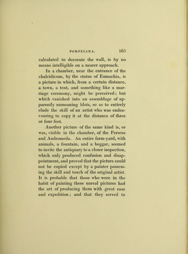 calculated to decorate the wall, is by no means intelligible on a nearer approach. In a chamber, near the entrance of the chalcidicum, by the statue of Eumachia, is a picture in which, from a certain distance, a town, a tent, and something like a mar- riage ceremony, might be perceived; but which vanished into an assemblage of ap- parently unmeaning blots, so as to entirely elude the skill of an artist who was endea- vouring to copy it at the distance of three or four feet. Another picture of the same kind is, or was, visible in the chamber, of the Perseus and Andromeda. An entire farm-yard, with animals, a fountain, and a beggar, seemed to invite the antiquary to a closer inspection, which only produced confusion and disap- pointment, and proved that the picture could not be copied except by a painter possess- ing the skill and touch of the original artist. It is probable that those who were in the habit of painting these unreal pictures had the art of producing them with great ease and expedition; and that they served to