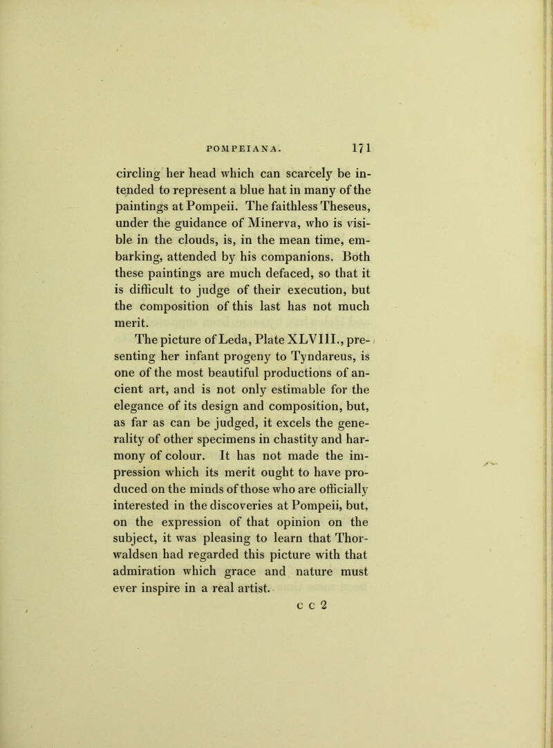 circling her head which can scarcely be in- tended to represent a blue hat in many of the paintings at Pompeii. The faithless Theseus, under the guidance of Minerva, who is visi- ble in the clouds, is, in the mean time, em- barking, attended by his companions. Both these paintings are much defaced, so that it is difficult to judge of their execution, but the composition of this last has not much merit. The picture of Leda, Plate XLVI1I., pre- / senting her infant progeny to Tyndareus, is one of the most beautiful productions of an- cient art, and is not only estimable for the elegance of its design and composition, but, as far as can be judged, it excels the gene- rality of other specimens in chastity and har- mony of colour. It has not made the im- pression which its merit ought to have pro- duced on the minds of those who are officially interested in the discoveries at Pompeii, but, on the expression of that opinion on the subject, it was pleasing to learn that Thor- waldsen had regarded this picture with that admiration which grace and nature must ever inspire in a real artist. c c 2
