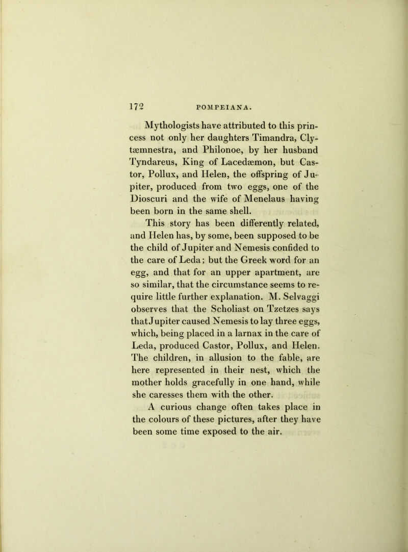 Mythologists have attributed to this prin- cess not only her daughters Timandra, Cly- taemnestra, and Philonoe, by her husband Tyndareus, King of Lacedaemon, but Cas- tor, Pollux, and Helen, the offspring of Ju- piter, produced from two eggs, one of the Dioscuri and the wife of Menelaus having been born in the same shell. This story has been differently related, and Helen has, by some, been supposed to be the child of Jupiter and Nemesis confided to the care of Leda; but the Greek word for an egg, and that for an upper apartment, are so similar, that the circumstance seems to re- quire little further explanation. M. Selvaggi observes that the Scholiast on Tzetzes says that Jupiter caused Nemesis to lay three eggs, which, being placed in a larnax in the care of Leda, produced Castor, Pollux, and Helen. The children, in allusion to the fable, are here represented in their nest, which the mother holds gracefully in one hand, while she caresses them with the other. A curious change often takes place in the colours of these pictures, after they have been some time exposed to the air.