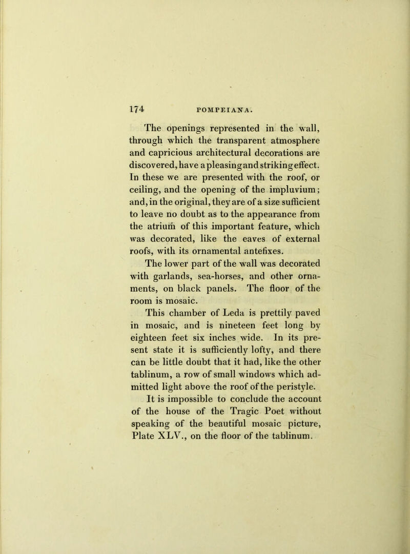 The openings represented in the wall, through which the transparent atmosphere and capricious architectural decorations are discovered, have a pleasing and striking effect. In these we are presented with the roof, or ceiling, and the opening of the impluvium; and, in the original, they are of a size sufficient to leave no doubt as to the appearance from the atrium of this important feature, which was decorated, like the eaves of external roofs, with its ornamental antefixes. The lower part of the wall was decorated with garlands, sea-horses, and other orna- ments, on black panels. The floor of the room is mosaic. This chamber of Leda is prettily paved in mosaic, and is nineteen feet long by eighteen feet six inches wide. In its pre- sent state it is sufficiently lofty, and there can be little doubt that it had, like the other tablinum, a row of small windows which ad- mitted light above the roof of the peristyle. It is impossible to conclude the account of the house of the Tragic Poet without speaking of the beautiful mosaic picture, Plate XLV., on the floor of the tablinum.